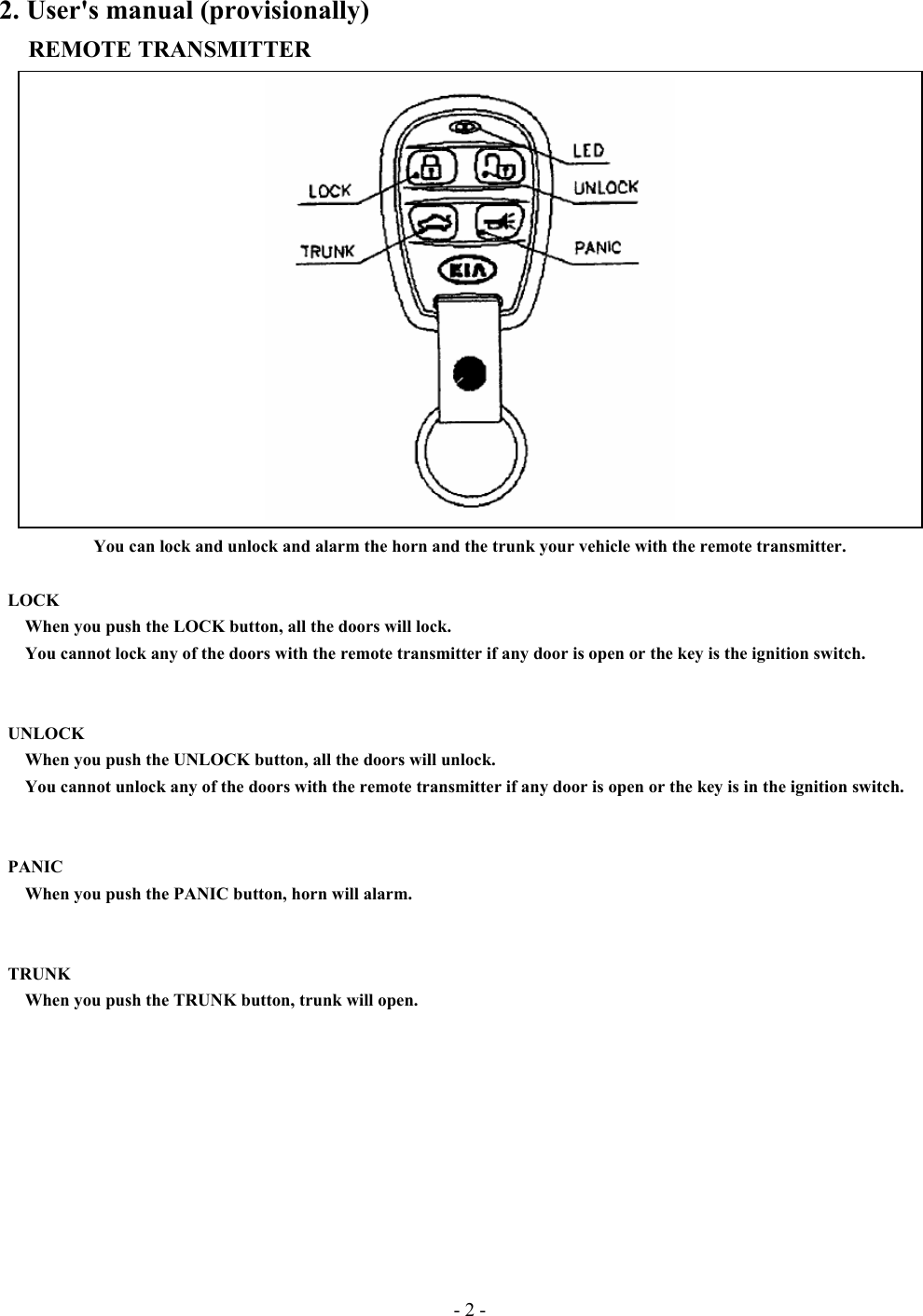 - 2 - 2. User&apos;s manual (provisionally) REMOTE TRANSMITTER  You can lock and unlock and alarm the horn and the trunk your vehicle with the remote transmitter.         LOCK    When you push the LOCK button, all the doors will lock.       You cannot lock any of the doors with the remote transmitter if any door is open or the key is the ignition switch.    UNLOCK       When you push the UNLOCK button, all the doors will unlock.         You cannot unlock any of the doors with the remote transmitter if any door is open or the key is in the ignition switch.         PANIC       When you push the PANIC button, horn will alarm.    TRUNK       When you push the TRUNK button, trunk will open.         