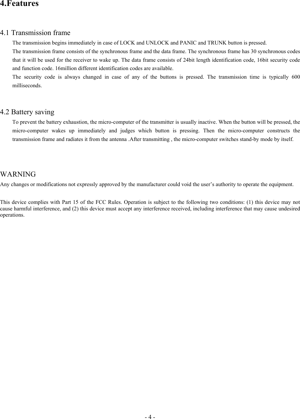 - 4 - 4.Features   4.1 Transmission frame   The transmission begins immediately in case of LOCK and UNLOCK and PANIC and TRUNK button is pressed. The transmission frame consists of the synchronous frame and the data frame. The synchronous frame has 30 synchronous codes that it will be used for the receiver to wake up. The data frame consists of 24bit length identification code, 16bit security code and function code. 16million different identification codes are available. The security code is always changed in case of any of the buttons is pressed. The transmission time is typically 600 milliseconds.   4.2 Battery saving To prevent the battery exhaustion, the micro-computer of the transmitter is usually inactive. When the button will be pressed, the micro-computer wakes up immediately and judges which button is pressing. Then the micro-computer constructs the transmission frame and radiates it from the antenna .After transmitting , the micro-computer switches stand-by mode by itself.      WARNING  Any changes or modifications not expressly approved by the manufacturer could void the user’s authority to operate the equipment.  This device complies with Part 15 of the FCC Rules. Operation is subject to the following two conditions: (1) this device may not cause harmful interference, and (2) this device must accept any interference received, including interference that may cause undesired operations.  