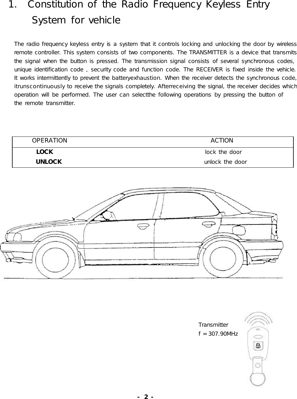 1.ConstitutionoftheRadioFrequencyKeylessEntrySystemforvehicleTheradiofrequencykeylessentryisasystemthatitcontrolslockingandunlockingthedoorbywirelessremotecontroller.Thissystemconsistsoftwocomponents.TheTRANSMITTERisadevicethattransmitsthesignalwhenthebuttonispressed.Thetransmissionsignalconsistsofseveralsynchronouscodes,uniqueidentificationcode,securitycodeandfunctioncode.TheRECEIVERisfixedinsidethevehicle.Itworksintermittentlytopreventthebatteryexhaustion.Whenthereceiverdetectsthesynchronouscode,itrunscontinuouslytoreceivethesignalscompletely.Afterreceivingthesignal,thereceiverdecideswhichoperationwillbeperformed.Theusercanselectthefollowingoperationsbypressingthebuttonoftheremotetransmitter.OPERATIONACTIONLOCK lockthedoorUNLOCK unlockthedoorTransmitterf=307.90MHz-2-