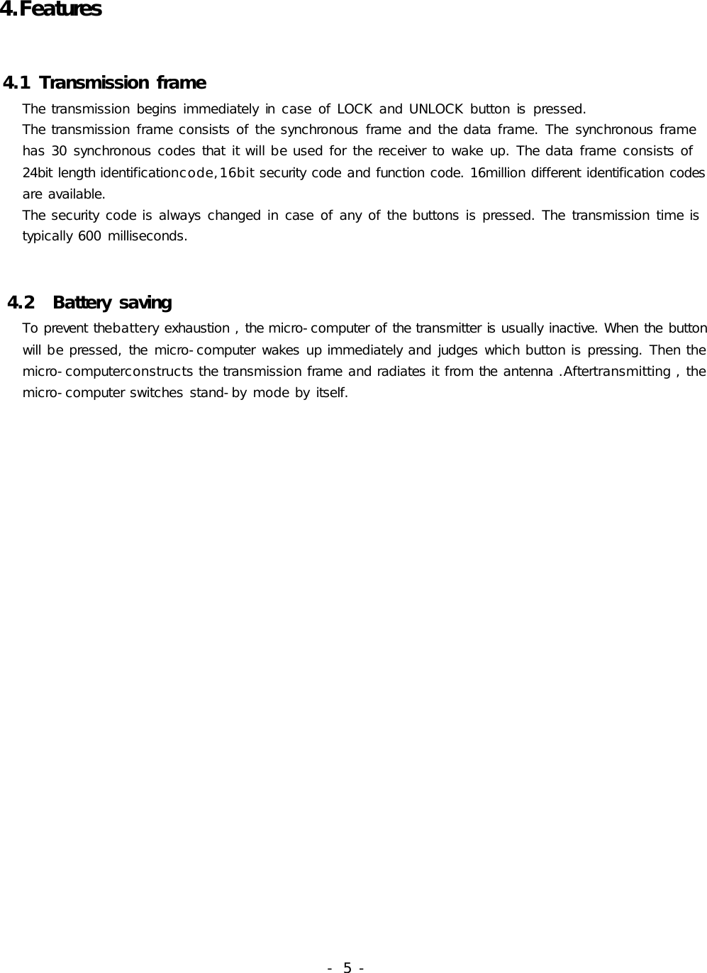 4.Features4.1TransmissionframeThetransmissionbeginsimmediatelyincaseofLOCKandUNLOCKbuttonispressed.Thetransmissionframeconsistsofthesynchronousframeandthedataframe.Thesynchronousframehas30synchronouscodesthatitwillbeusedforthereceivertowakeup.Thedataframeconsistsof24bitlengthidentificationcode,16bitsecuritycodeandfunctioncode.16milliondifferentidentificationcodesareavailable.Thesecuritycodeisalwayschangedincaseofanyofthebuttonsispressed.Thetransmissiontimeistypically600milliseconds.4.2BatterysavingTopreventthebatteryexhaustion,themicro-computerofthetransmitterisusuallyinactive.Whenthebuttonwillbepressed,themicro-computerwakesupimmediatelyandjudgeswhichbuttonispressing.Thenthemicro-computerconstructsthetransmissionframeandradiatesitfromtheantenna.Aftertransmitting,themicro-computerswitchesstand-bymodebyitself.-5-