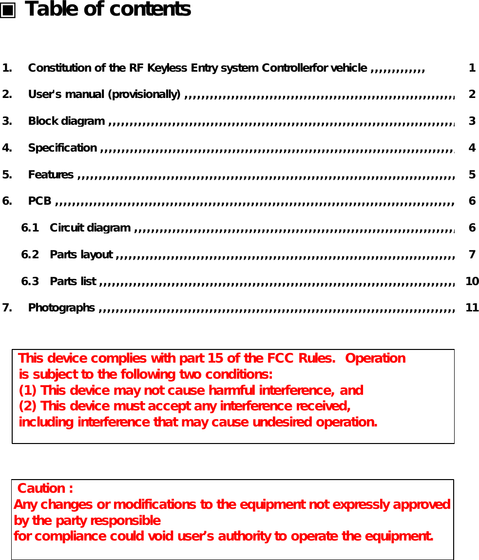       ▣ Table of contents                        1.    Constitution of the RF Keyless Entry system Controllerfor vehicle ,,,,,,,,,,,,, 1            2.    User&apos;s manual (provisionally) ,,,,,,,,,,,,,,,,,,,,,,,,,,,,,,,,,,,,,,,,,,,,,,,,,,,,,,,,,,,,,,,,,,,,,,,,,,,,2            3.    Block diagram ,,,,,,,,,,,,,,,,,,,,,,,,,,,,,,,,,,,,,,,,,,,,,,,,,,,,,,,,,,,,,,,,,,,,,,,,,,,,,,,,,,,,,,,,,,,,,,,3            4.    Specification ,,,,,,,,,,,,,,,,,,,,,,,,,,,,,,,,,,,,,,,,,,,,,,,,,,,,,,,,,,,,,,,,,,,,,,,,,,,,,,,,,,,,,,,,, ,,,,,,,4            5.    Features ,,,,,,,,,,,,,,,,,,,,,,,,,,,,,,,,,,,,,,,,,,,,,,,,,,,,,,,,,,,,,,,,,,,,,,,,,,,,,,,,,,,,,,,,,,,,,,,,,,,,,,,5            6.    PCB ,,,,,,,,,,,,,,,,,,,,,,,,,,,,,,,,,,,,,,,,,,,,,,,,,,,,,,,,,,,,,,,,,,,,,,,,,,,,,,,,,,,,,,,,,,,,,,,,,,,,,,,,,,,,6                 6.1   Circuit diagram ,,,,,,,,,,,,,,,,,,,,,,,,,,,,,,,,,,,,,,,,,,,,,,,,,,,,,,,,,,,,,,,,,,,,,,,,,,,,,,,,,,,,,,,,,6                 6.2   Parts layout ,,,,,,,,,,,,,,,,,,,,,,,,,,,,,,,,,,,,,,,,,,,,,,,,,,,,,,,,,,,,,,,,,,,,,,,,,,,,,,,,,,,,,, ,,,,,,7                 6.3   Parts list ,,,,,,,,,,,,,,,,,,,,,,,,,,,,,,,,,,,,,,,,,,,,,,,,,,,,,,,,,,,,,,,,,,,,,,,,,,,,,,,,,,,,,,,,,, ,,,,,,10            7.    Photographs ,,,,,,,,,,,,,,,,,,,,,,,,,,,,,,,,,,,,,,,,,,,,,,,,,,,,,,,,,,,,,,,,,,,,,,,,,,,,,,,,,,,,,,,,,,,,,,,,,11 This device complies with part 15 of the FCC Rules.  Operation is subject to the following two conditions: (1) This device may not cause harmful interference, and (2) This device must accept any interference received, including interference that may cause undesired operation. Caution :Any changes or modifications to the equipment not expressly approvedby the party responsiblefor compliance could void user’s authority to operate the equipment.