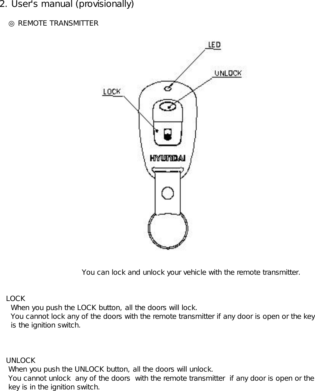  2. User&apos;s manual (provisionally)     ◎ REMOTE TRANSMITTER                       You can lock and unlock your vehicle with the remote transmitter.    LOCK      When you push the LOCK button, all the doors will lock.      You cannot lock any of the doors with the remote transmitter if any door is open or the key       is the ignition switch.    UNLOCK     When you push the UNLOCK button, all the doors will unlock.      You cannot unlock  any of the doors  with the remote transmitter  if any door is open or the       key is in the ignition switch. 