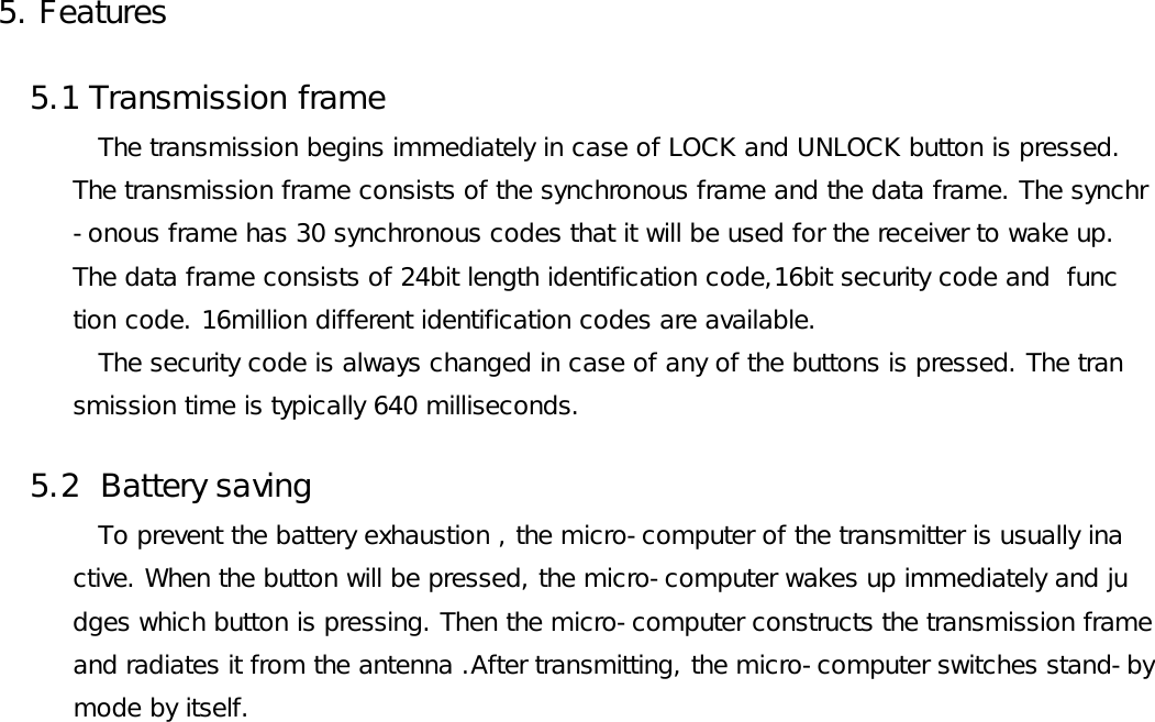 5. Features   5.1 Transmission frame              The transmission begins immediately in case of LOCK and UNLOCK button is pressed.         The transmission frame consists of the synchronous frame and the data frame. The synchr         -onous frame has 30 synchronous codes that it will be used for the receiver to wake up.           The data frame consists of 24bit length identification code,16bit security code and  func          tion code. 16million different identification codes are available.             The security code is always changed in case of any of the buttons is pressed. The tran         smission time is typically 640 milliseconds.   5.2  Battery saving            To prevent the battery exhaustion , the micro-computer of the transmitter is usually ina          ctive. When the button will be pressed, the micro-computer wakes up immediately and ju          dges which button is pressing. Then the micro-computer constructs the transmission frame          and radiates it from the antenna .After transmitting, the micro-computer switches stand-by           mode by itself.