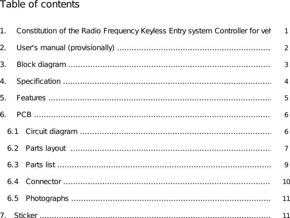          Table of contents                        1.    Constitution of the Radio Frequency Keyless Entry system Controller for vehicle 1            2.    User&apos;s manual (provisionally) ……………………………………………………………2            3.    Block diagram ………………………………………………………………………………3            4.    Specification …………………………………………………………………………………4            5.    Features ………………………………………………………………………………………5            6.    PCB ……………………………………………………………………………………………6               6.1   Circuit diagram ……………………………………………………………………………6               6.2   Parts layout  ………………………………………………………………………………7               6.3   Parts list ……………………………………………………………………………………9               6.4   Connector …………………………………………………………………………………10               6.5   Photographs ………………………………………………………………………………11            7.   Sticker …………………………………………………………………………………………11