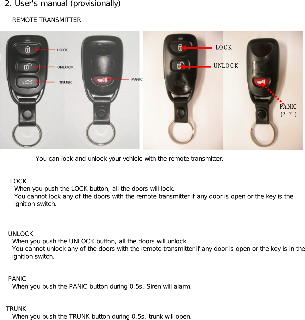  2. User&apos;s manual (provisionally)     REMOTE TRANSMITTER    You can lock and unlock your vehicle with the remote transmitter.    LOCK      When you push the LOCK button, all the doors will lock.      You cannot lock any of the doors with the remote transmitter if any door is open or the key is the       ignition switch.   UNLOCK     When you push the UNLOCK button, all the doors will unlock.      You cannot unlock any of the doors with the remote transmitter if any door is open or the key is in the      ignition switch.    PANIC     When you push the PANIC button during 0.5s, Siren will alarm.  TRUNK     When you push the TRUNK button during 0.5s, trunk will open.LOCKUNLOCKPANIC(??)