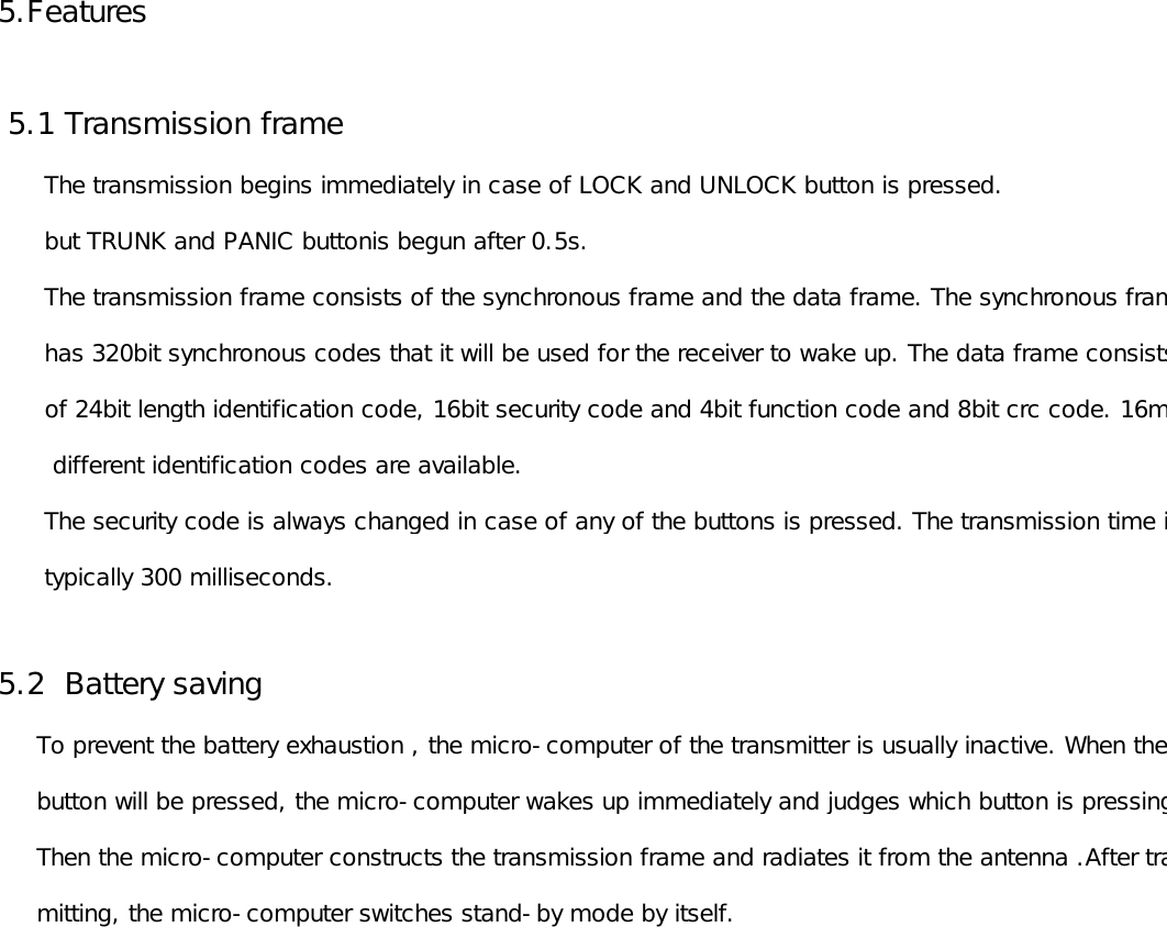 5.Features 5.1 Transmission frame        The transmission begins immediately in case of LOCK and UNLOCK button is pressed.      but TRUNK and PANIC buttonis begun after 0.5s.      The transmission frame consists of the synchronous frame and the data frame. The synchronous frame      has 320bit synchronous codes that it will be used for the receiver to wake up. The data frame consists       of 24bit length identification code, 16bit security code and 4bit function code and 8bit crc code. 16million       different identification codes are available.       The security code is always changed in case of any of the buttons is pressed. The transmission time is       typically 300 milliseconds.5.2  Battery saving     To prevent the battery exhaustion , the micro-computer of the transmitter is usually inactive. When the      button will be pressed, the micro-computer wakes up immediately and judges which button is pressing.      Then the micro-computer constructs the transmission frame and radiates it from the antenna .After trans-     mitting, the micro-computer switches stand-by mode by itself. 