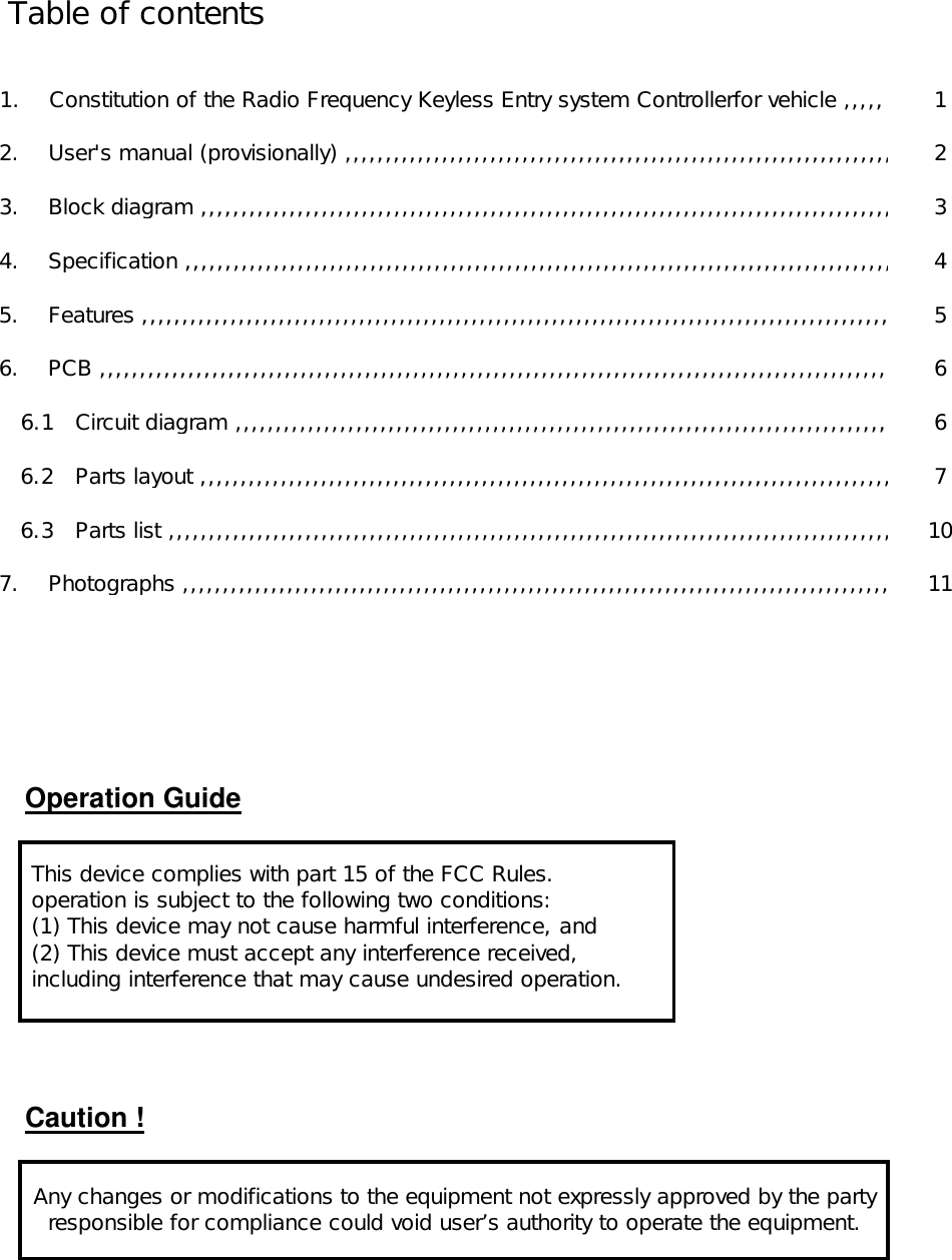          Table of contents                        1.    Constitution of the Radio Frequency Keyless Entry system Controllerfor vehicle ,,,,, 1            2.    User&apos;s manual (provisionally) ,,,,,,,,,,,,,,,,,,,,,,,,,,,,,,,,,,,,,,,,,,,,,,,,,,,,,,,,,,,,,,,,,,,,2            3.    Block diagram ,,,,,,,,,,,,,,,,,,,,,,,,,,,,,,,,,,,,,,,,,,,,,,,,,,,,,,,,,,,,,,,,,,,,,,,,,,,,,,,,,,,,,,,3            4.    Specification ,,,,,,,,,,,,,,,,,,,,,,,,,,,,,,,,,,,,,,,,,,,,,,,,,,,,,,,,,,,,,,,,,,,,,,,,,,,,,,,,,,,,,,,,, 4            5.    Features ,,,,,,,,,,,,,,,,,,,,,,,,,,,,,,,,,,,,,,,,,,,,,,,,,,,,,,,,,,,,,,,,,,,,,,,,,,,,,,,,,,,,,,,,,,,,,,5            6.    PCB ,,,,,,,,,,,,,,,,,,,,,,,,,,,,,,,,,,,,,,,,,,,,,,,,,,,,,,,,,,,,,,,,,,,,,,,,,,,,,,,,,,,,,,,,,,,,,,,,,,,6               6.1   Circuit diagram ,,,,,,,,,,,,,,,,,,,,,,,,,,,,,,,,,,,,,,,,,,,,,,,,,,,,,,,,,,,,,,,,,,,,,,,,,,,,,,,,,,6               6.2   Parts layout ,,,,,,,,,,,,,,,,,,,,,,,,,,,,,,,,,,,,,,,,,,,,,,,,,,,,,,,,,,,,,,,,,,,,,,,,,,,,,,,,,,,,,, 7               6.3   Parts list ,,,,,,,,,,,,,,,,,,,,,,,,,,,,,,,,,,,,,,,,,,,,,,,,,,,,,,,,,,,,,,,,,,,,,,,,,,,,,,,,,,,,,,,,,, 10            7.    Photographs ,,,,,,,,,,,,,,,,,,,,,,,,,,,,,,,,,,,,,,,,,,,,,,,,,,,,,,,,,,,,,,,,,,,,,,,,,,,,,,,,,,,,,,,,11Operation GuideCaution ! This device complies with part 15 of the FCC Rules. operation is subject to the following two conditions: (1) This device may not cause harmful interference, and (2) This device must accept any interference received, including interference that may cause undesired operation.Any changes or modifications to the equipment not expressly approved by the partyresponsible for compliance could void user’s authority to operate the equipment.