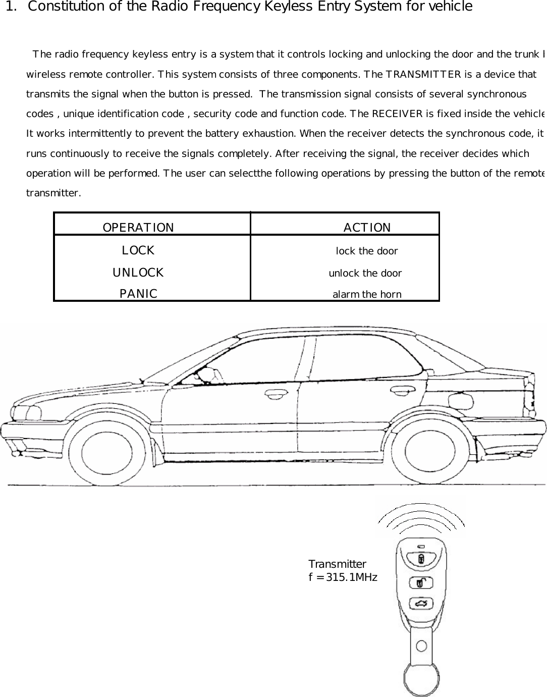  1.  Constitution of the Radio Frequency Keyless Entry System for vehicle          The radio frequency keyless entry is a system that it controls locking and unlocking the door and the trunk by        wireless remote controller. This system consists of three components. The TRANSMITTER is a device that         transmits the signal when the button is pressed.  The transmission signal consists of several synchronous         codes , unique identification code , security code and function code. The RECEIVER is fixed inside the vehicle.        It works intermittently to prevent the battery exhaustion. When the receiver detects the synchronous code, it         runs continuously to receive the signals completely. After receiving the signal, the receiver decides which        operation will be performed. The user can selectthe following operations by pressing the button of the remote        transmitter.OPERATION       ACTIONLOCK        lock the doorUNLOCK       unlock the doorPANIC        alarm the horn        Transmitter        f = 315.1MHz 