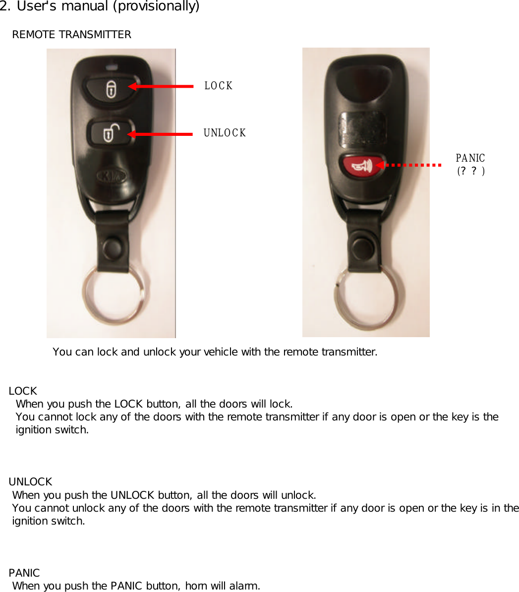  2. User&apos;s manual (provisionally)     REMOTE TRANSMITTER    You can lock and unlock your vehicle with the remote transmitter.    LOCK      When you push the LOCK button, all the doors will lock.      You cannot lock any of the doors with the remote transmitter if any door is open or the key is the       ignition switch.    UNLOCK     When you push the UNLOCK button, all the doors will unlock.      You cannot unlock any of the doors with the remote transmitter if any door is open or the key is in the      ignition switch.     PANIC     When you push the PANIC button, horn will alarm.LOCKUNLOCKPANIC(??)