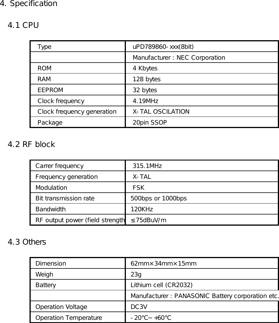 4. Specification   4.1 CPU   Type     uPD789860-xxx(8bit)   Manufacturer : NEC Corporation   ROM    4 Kbytes   RAM    128 bytes   EEPROM    32 bytes   Clock frequency    4.19MHz   Clock frequency generation    X-TAL OSCILATION   Package    20pin SSOP   4.2 RF block  Carrer frequency    315.1MHz  Frequency generation    X-TAL  Modulation    FSK  Bit transmission rate   500bps or 1000bps  Bandwidth   120KHz  RF output power (field strength)  ≤75dBuV/m   4.3 Others  Dimension   62mm×34mm×15mm  Weigh   23g  Battery   Lithium cell (CR2032)  Manufacturer : PANASONIC Battery corporation etc.  Operation Voltage   DC3V  Operation Temperature   -20℃～+60℃ 