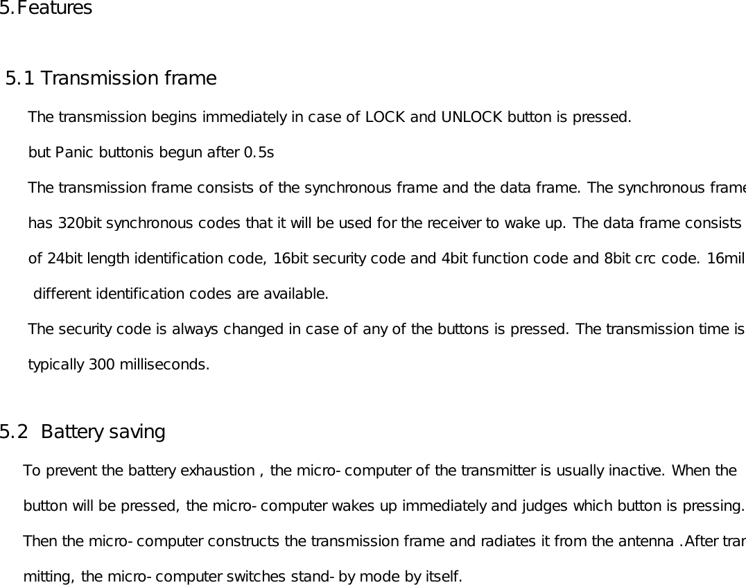 5.Features 5.1 Transmission frame        The transmission begins immediately in case of LOCK and UNLOCK button is pressed.      but Panic buttonis begun after 0.5s      The transmission frame consists of the synchronous frame and the data frame. The synchronous frame      has 320bit synchronous codes that it will be used for the receiver to wake up. The data frame consists       of 24bit length identification code, 16bit security code and 4bit function code and 8bit crc code. 16million       different identification codes are available.       The security code is always changed in case of any of the buttons is pressed. The transmission time is       typically 300 milliseconds.5.2  Battery saving     To prevent the battery exhaustion , the micro-computer of the transmitter is usually inactive. When the      button will be pressed, the micro-computer wakes up immediately and judges which button is pressing.      Then the micro-computer constructs the transmission frame and radiates it from the antenna .After trans-     mitting, the micro-computer switches stand-by mode by itself. 