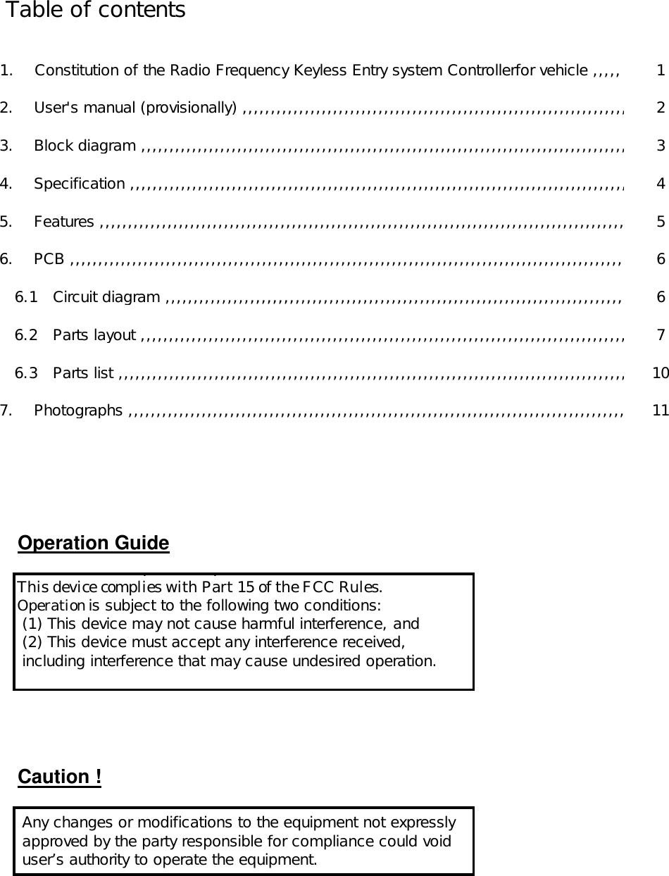          Table of contents                        1.    Constitution of the Radio Frequency Keyless Entry system Controllerfor vehicle ,,,,, 1            2.    User&apos;s manual (provisionally) ,,,,,,,,,,,,,,,,,,,,,,,,,,,,,,,,,,,,,,,,,,,,,,,,,,,,,,,,,,,,,,,,,,,,2            3.    Block diagram ,,,,,,,,,,,,,,,,,,,,,,,,,,,,,,,,,,,,,,,,,,,,,,,,,,,,,,,,,,,,,,,,,,,,,,,,,,,,,,,,,,,,,,,3            4.    Specification ,,,,,,,,,,,,,,,,,,,,,,,,,,,,,,,,,,,,,,,,,,,,,,,,,,,,,,,,,,,,,,,,,,,,,,,,,,,,,,,,,,,,,,,,, 4            5.    Features ,,,,,,,,,,,,,,,,,,,,,,,,,,,,,,,,,,,,,,,,,,,,,,,,,,,,,,,,,,,,,,,,,,,,,,,,,,,,,,,,,,,,,,,,,,,,,,5            6.    PCB ,,,,,,,,,,,,,,,,,,,,,,,,,,,,,,,,,,,,,,,,,,,,,,,,,,,,,,,,,,,,,,,,,,,,,,,,,,,,,,,,,,,,,,,,,,,,,,,,,,,6               6.1   Circuit diagram ,,,,,,,,,,,,,,,,,,,,,,,,,,,,,,,,,,,,,,,,,,,,,,,,,,,,,,,,,,,,,,,,,,,,,,,,,,,,,,,,,,6               6.2   Parts layout ,,,,,,,,,,,,,,,,,,,,,,,,,,,,,,,,,,,,,,,,,,,,,,,,,,,,,,,,,,,,,,,,,,,,,,,,,,,,,,,,,,,,,, 7               6.3   Parts list ,,,,,,,,,,,,,,,,,,,,,,,,,,,,,,,,,,,,,,,,,,,,,,,,,,,,,,,,,,,,,,,,,,,,,,,,,,,,,,,,,,,,,,,,,, 10            7.    Photographs ,,,,,,,,,,,,,,,,,,,,,,,,,,,,,,,,,,,,,,,,,,,,,,,,,,,,,,,,,,,,,,,,,,,,,,,,,,,,,,,,,,,,,,,,11Operation GuideCaution !  This device complies with part 15 of the FCC Rules.This device complies with Part 15 of the FCC Rules.Operation is subject to the following two conditions: (1) This device may not cause harmful interference, and (2) This device must accept any interference received, including interference that may cause undesired operation. Any changes or modifications to the equipment not expressly approved by the party responsible for compliance could void user’s authority to operate the equipment.