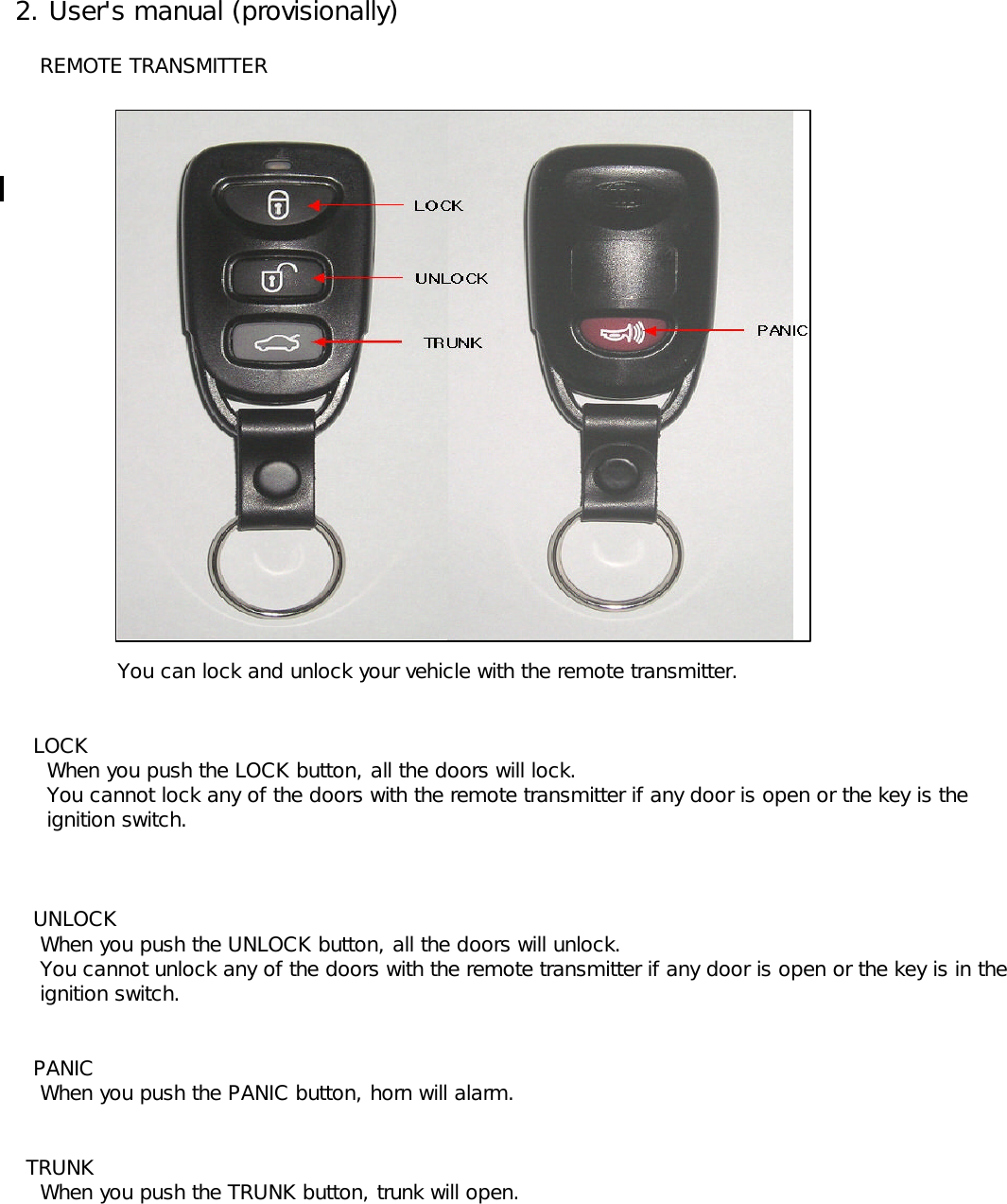  2. User&apos;s manual (provisionally)     REMOTE TRANSMITTER    You can lock and unlock your vehicle with the remote transmitter.    LOCK      When you push the LOCK button, all the doors will lock.      You cannot lock any of the doors with the remote transmitter if any door is open or the key is the       ignition switch.    UNLOCK     When you push the UNLOCK button, all the doors will unlock.      You cannot unlock any of the doors with the remote transmitter if any door is open or the key is in the      ignition switch.     PANIC     When you push the PANIC button, horn will alarm.   TRUNK     When you push the TRUNK button, trunk will open.