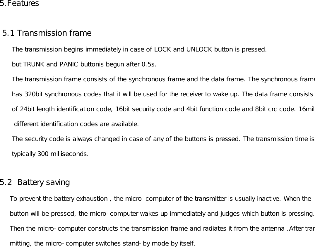 5.Features 5.1 Transmission frame        The transmission begins immediately in case of LOCK and UNLOCK button is pressed.      but TRUNK and PANIC buttonis begun after 0.5s.      The transmission frame consists of the synchronous frame and the data frame. The synchronous frame      has 320bit synchronous codes that it will be used for the receiver to wake up. The data frame consists       of 24bit length identification code, 16bit security code and 4bit function code and 8bit crc code. 16million       different identification codes are available.       The security code is always changed in case of any of the buttons is pressed. The transmission time is       typically 300 milliseconds.5.2  Battery saving     To prevent the battery exhaustion , the micro-computer of the transmitter is usually inactive. When the      button will be pressed, the micro-computer wakes up immediately and judges which button is pressing.      Then the micro-computer constructs the transmission frame and radiates it from the antenna .After trans-     mitting, the micro-computer switches stand-by mode by itself. 