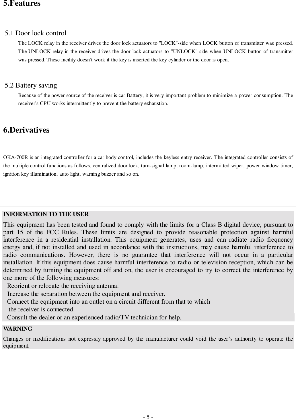 - 5 -5.Features 5.1 Door lock controlThe LOCK relay in the receiver drives the door lock actuators to &quot;LOCK&quot;-side when LOCK button of transmitter was pressed.The UNLOCK relay in the receiver drives the door lock actuators to &quot;UNLOCK&quot;-side when UNLOCK button of transmitterwas pressed. These facility doesn&apos;t work if the key is inserted the key cylinder or the door is open. 5.2 Battery savingBecause of the power source of the receiver is car Battery, it is very important problem to minimize a power consumption. Thereceiver&apos;s CPU works intermittently to prevent the battery exhaustion.6.DerivativesOKA-700R is an integrated controller for a car body control, includes the keyless entry receiver. The integrated controller consists ofthe multiple control functions as follows, centralized door lock, turn-signal lamp, room-lamp, intermitted wiper, power window timer,ignition key illumination, auto light, warning buzzer and so on.INFORMATION TO THE USERThis equipment has been tested and found to comply with the limits for a Class B digital device, pursuant topart 15 of the FCC Rules. These limits are designed to provide reasonable protection against harmfulinterference in a residential installation. This equipment generates, uses and can radiate radio frequencyenergy and, if not installed and used in accordance with the instructions, may cause harmful interference toradio communications. However, there is no guarantee that interference will not occur in a particularinstallation. If this equipment does cause harmful interference to radio or television reception, which can bedetermined by turning the equipment off and on, the user is encouraged to try to correct the interference byone more of the following measures:Reorient or relocate the receiving antenna.Increase the separation between the equipment and receiver.Connect the equipment into an outlet on a circuit different from that to which   the receiver is connected.Consult the dealer or an experienced radio/TV technician for help.WA RN INGChanges or modifications not expressly approved by the manufacturer could void the user’s authority to operate theequipment.