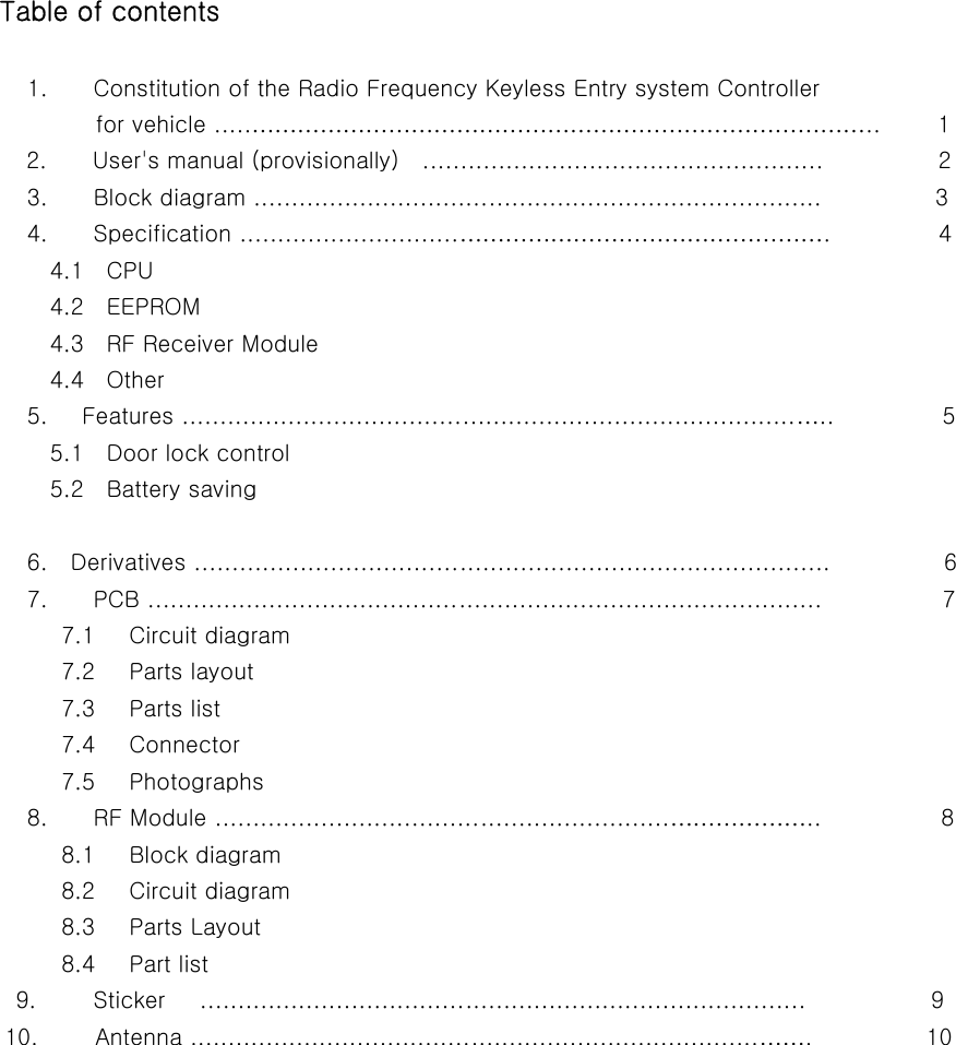               Table of contents                          1.    Constitution of the Radio Frequency Keyless Entry system Controller                   for vehicle .....………………………………………………………………………..     1             2.    User&apos;s manual (provisionally)  .....................................................                   2                         3.        Block diagram ...........................................................................                    3                         4.        Specification .............................………………………………………….           4               4.1  CPU               4.2  EEPROM               4.3  RF Receiver Module               4.4  Other                         5.      Features .................................................................................…..           5               5.1  Door lock control               5.2  Battery saving                          6.    Derivatives ....................................................................................                    6                         7.        PCB .........................................................................................                    7                7.1   Circuit diagram                7.2   Parts layout                  7.3   Parts list                7.4   Connector                7.5   Photographs                         8.        RF Module ............................................................………………..           8                8.1   Block diagram                8.2   Circuit diagram                8.3   Parts Layout                8.4   Part list                       9.          Sticker      ................................................................................                      9                     10.          Antenna ...........................................................................…….          10       