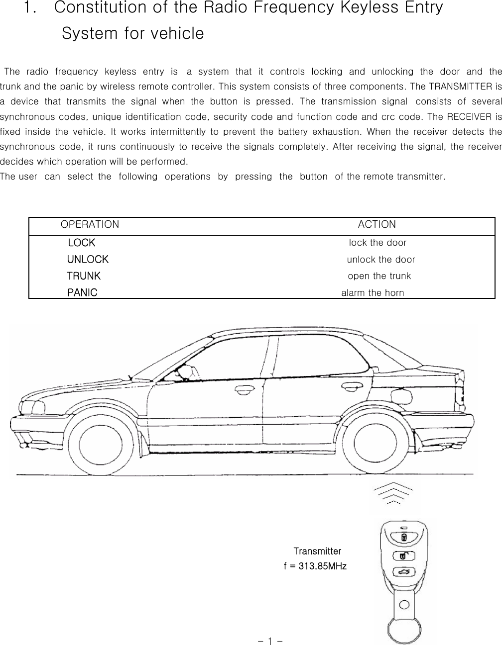     1.    Constitution of the Radio Frequency Keyless Entry         System for vehicle   The radio frequency keyless entry is  a  system  that  it  controls  locking and unlocking  the  door  and  the            trunk and the panic by wireless remote controller. This system consists of three components. The TRANSMITTER is a  device  that  transmits  the  signal  when  the  button  is  pressed.  The  transmission  signal   consists  of  several synchronous codes, unique identification code, security code and function code and crc code. The RECEIVER is fixed  inside the  vehicle. It  works  intermittently  to  prevent  the  battery  exhaustion.  When  the  receiver  detects  the synchronous code, it runs continuously to receive the signals completely. After receiving the signal, the receiver decides which operation will be performed.   The user   can   select  the   following   operations   by   pressing  the   button   of the remote transmitter.                                                                                                                                                                                                     Transmitter                                                               f = 313.85MHz                                                                                                                                      - 1 -          OPERATION                                              ACTION         LOCK                                                      lock the door            UNLOCK                                                    unlock the door           TRUNK                                                     open the trunk           PANIC                                                 alarm the horn   