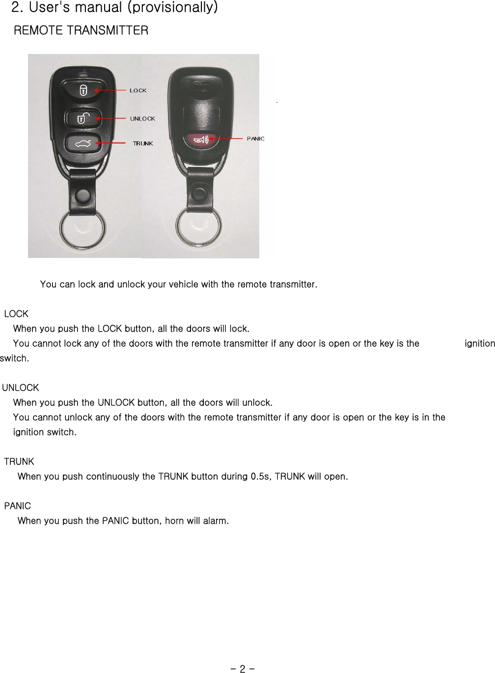    2. User&apos;s manual (provisionally)    REMOTE TRANSMITTER                                You can lock and unlock your vehicle with the remote transmitter.         LOCK    When you push the LOCK button, all the doors will lock.       You cannot lock any of the doors with the remote transmitter if any door is open or the key is the          ignition switch.   UNLOCK    When you push the UNLOCK button, all the doors will unlock.        You cannot unlock any of the doors with the remote transmitter if any door is open or the key is in the    ignition switch.       TRUNK         When you push continuously the TRUNK button during 0.5s, TRUNK will open.       PANIC         When you push the PANIC button, horn will alarm.                                                             - 2 -  