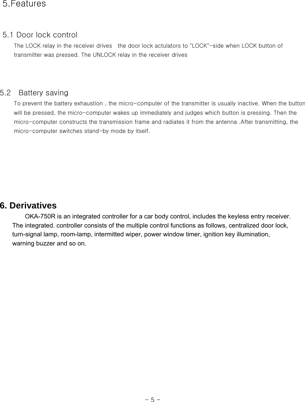   5.Features    5.1 Door lock control      The LOCK relay in the receiver drives  the door lock actulators to &quot;LOCK&quot;-side when LOCK button of      transmitter was pressed. The UNLOCK relay in the receiver drives         5.2    Battery saving      To prevent the battery exhaustion , the micro-computer of the transmitter is usually inactive. When the button      will be pressed, the micro-computer wakes up immediately and judges which button is pressing. Then the      micro-computer constructs the transmission frame and radiates it from the antenna .After transmitting, the      micro-computer switches stand-by mode by itself.          6. Derivatives         OKA-750R is an integrated controller for a car body control, includes the keyless entry receiver.           The integrated. controller consists of the multiple control functions as follows, centralized door lock,         turn-signal lamp, room-lamp, intermitted wiper, power window timer, ignition key illumination,       warning buzzer and so on.                                                                                                                 - 5 - 