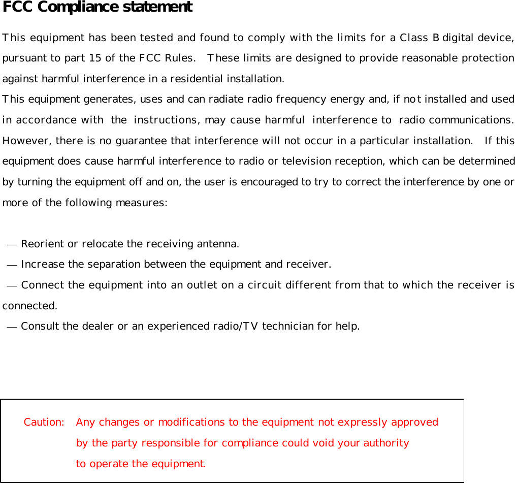   FCC Compliance statement  This equipment has been tested and found to comply with the limits for a Class B digital device, pursuant to part 15 of the FCC Rules.   These limits are designed to provide reasonable protection against harmful interference in a residential installation. This equipment generates, uses and can radiate radio frequency energy and, if not installed and used in accordance with the instructions, may cause harmful interference to radio communications. However, there is no guarantee that interference will not occur in a particular installation.   If this equipment does cause harmful interference to radio or television reception, which can be determined by turning the equipment off and on, the user is encouraged to try to correct the interference by one or more of the following measures:   — Reorient or relocate the receiving antenna.  — Increase the separation between the equipment and receiver.  — Connect the equipment into an outlet on a circuit different from that to which the receiver is connected.  — Consult the dealer or an experienced radio/TV technician for help.      Caution:   Any changes or modifications to the equipment not expressly approved  by the party responsible for compliance could void your authority  to operate the equipment.     