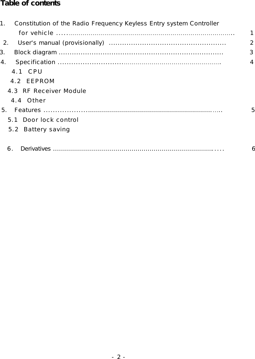              Table of contents                          1.    Constitution of the Radio Frequency Keyless Entry system Controller                   for vehicle .....………………………………………………………………………..     1             2.    User&apos;s manual (provisionally)  .....................................................           2             3.    Block diagram ...........................................................................          3             4.    Specification .............................………………………………………….           4               4.1  CPU               4.2  EEPROM               4.3  RF Receiver Module               4.4  Other             5.   Features .................................................................................…..           5               5.1  Door lock control               5.2  Battery saving              6.  Derivatives ....................................................................................          6                                - 2 - 