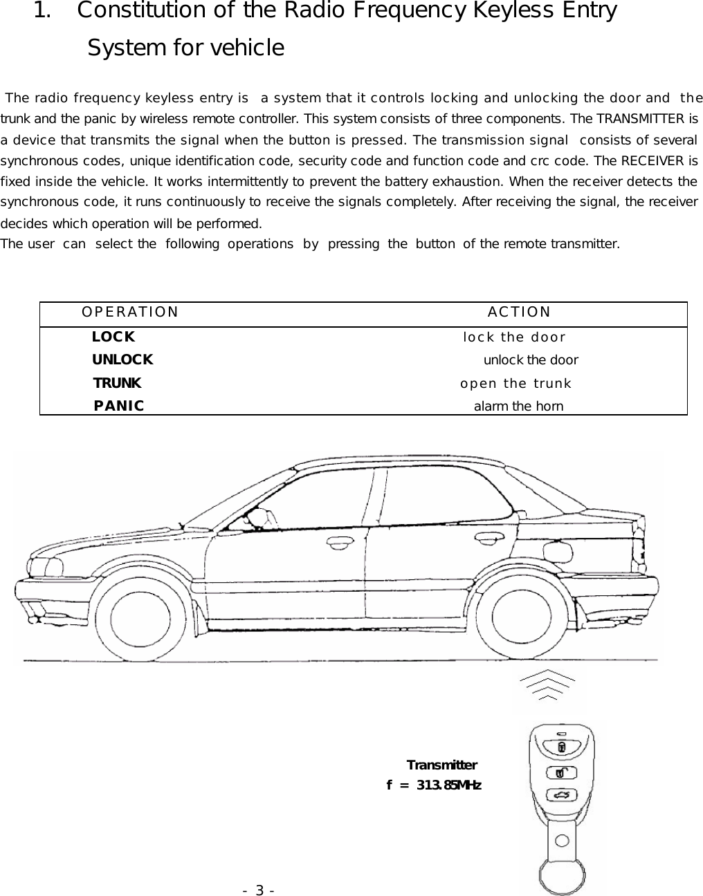    1.  Constitution of the Radio Frequency Keyless Entry         System for vehicle   The radio frequency keyless entry is   a system that it controls locking and unlocking the door and the               trunk and the panic by wireless remote controller. This system consists of three components. The TRANSMITTER is a device that transmits the signal when the button is pressed. The transmission signal   consists of several synchronous codes, unique identification code, security code and function code and crc code. The RECEIVER is fixed inside the vehicle. It works intermittently to prevent the battery exhaustion. When the receiver detects the synchronous code, it runs continuously to receive the signals completely. After receiving the signal, the receiver decides which operation will be performed.  The user  can  select  the  following  operations  by  pressing  the  button  of the remote transmitter.                                                                                                                                                                                                    Transmitter                                                               f = 313.85MHz                                                                              - 3 -          OPERATION                                              ACTION         LOCK                                                      lock the door            UNLOCK                                                    unlock the door          TRUNK                                                     open the trunk           PANIC                                                alarm the horn    