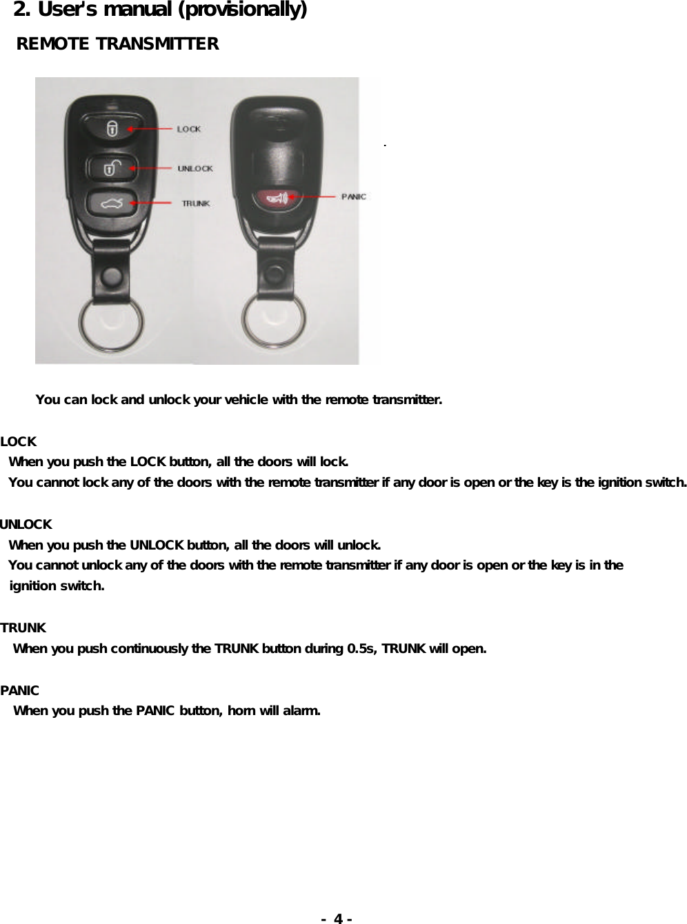   2. User&apos;s manual (provisionally)    REMOTE TRANSMITTER                                You can lock and unlock your vehicle with the remote transmitter.         LOCK    When you push the LOCK button, all the doors will lock.    You cannot lock any of the doors with the remote transmitter if any door is open or the key is the ignition switch.   UNLOCK    When you push the UNLOCK button, all the doors will unlock.     You cannot unlock any of the doors with the remote transmitter if any door is open or the key is in the    ignition switch.       TRUNK     When you push continuously the TRUNK button during 0.5s, TRUNK will open.       PANIC     When you push the PANIC button, horn will alarm.                                                             - 4 -   