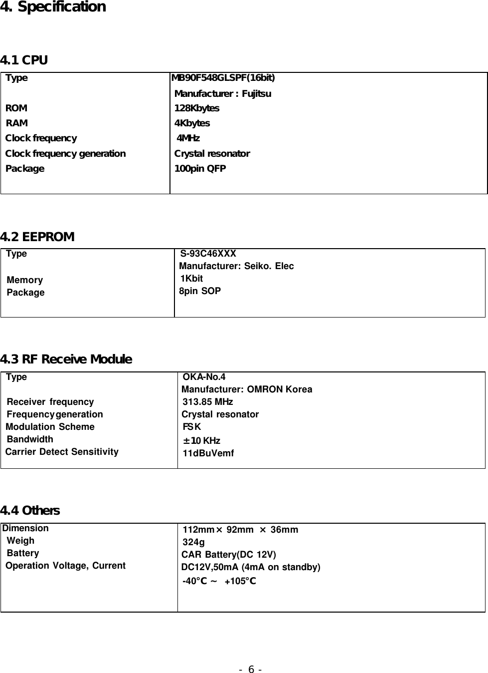 4. Specification   4.1 CPU    4.2 EEPROM    4.3 RF Receive Module    4.4 Others                                                                                                              - 6 -       Type      ROM  RAM   Clock frequency  Clock frequency generation  Package MB90F548GLSPF(16bit)   Manufacturer : Fujitsu  128Kbytes  4Kbytes  4MHz  Crystal resonator  100pin QFP   Type    Memory  Package  S-93C46XXX  Manufacturer: Seiko. Elec  1Kbit  8pin SOP      Type      Receiver frequency     Frequency generation  Modulation Scheme  Bandwidth  Carrier Detect Sensitivity  OKA-No.4   Manufacturer: OMRON Korea  313.85 MHz  Crystal resonator  FSK  ±10 KHz  11dBuVemf  Dimension   Weigh  Battery  Operation Voltage, Current  112mm× 92mm  × 36mm    324g  CAR Battery(DC 12V)  DC12V,50mA (4mA on standby)  -40℃ ～ +105℃  
