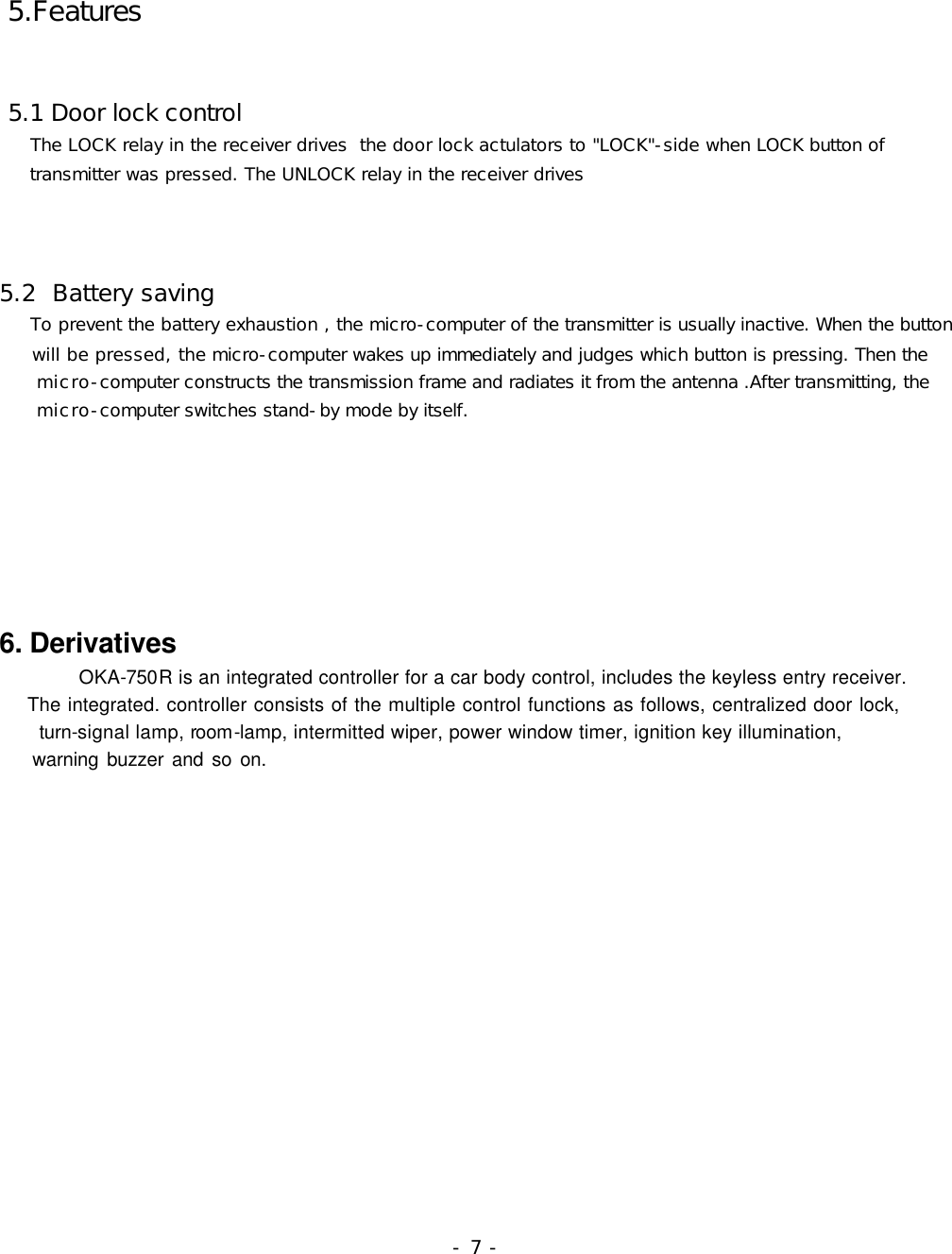  5.Features    5.1 Door lock control      The LOCK relay in the receiver drives  the door lock actulators to &quot;LOCK&quot;-side when LOCK button of      transmitter was pressed. The UNLOCK relay in the receiver drives         5.2  Battery saving      To prevent the battery exhaustion , the micro-computer of the transmitter is usually inactive. When the button      will be pressed, the micro-computer wakes up immediately and judges which button is pressing. Then the      micro-computer constructs the transmission frame and radiates it from the antenna .After transmitting, the      micro-computer switches stand-by mode by itself.          6. Derivatives         OKA-750R is an integrated controller for a car body control, includes the keyless entry receiver.       The integrated. controller consists of the multiple control functions as follows, centralized door lock,     turn-signal lamp, room-lamp, intermitted wiper, power window timer, ignition key illumination,       warning buzzer and so on.                                                                                                                 - 7 -  