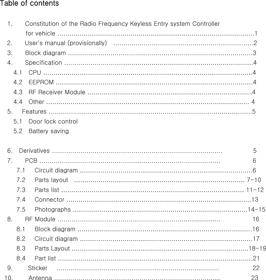               Table of contents                          1.    Constitution of the Radio Frequency Keyless Entry system Controller                   for vehicle .....………………………………………………………………………………..1             2.    User&apos;s manual (provisionally)  .....................................................................2                         3.        Block diagram ...........................................................................................3                         4.        Specification .............................……………………………………………………….4               4.1  CPU ………………………………………………………………………………………….4               4.2  EEPROM …………………………………………………………………………………….4               4.3  RF Receiver Module ………………………………………………………………………4               4.4  Other ………………………………………………………………………………………. 4                         5.      Features .................................................................................…………..…..5               5.1  Door lock control               5.2  Battery saving                          6.    Derivatives ....................................................................................                    5                         7.        PCB .........................................................................................                    6                7.1   Circuit diagram ………………………………………………………………………….6                7.2   Parts layout  ………………………………………………………………………… 7-10                7.3   Parts list ……………………………………………………………………………… 11-12                    7.4   Connector ……………………………………………………………………………….13                7.5   Photographs …………………………………………………………………………..14-15                             8.        RF Module ............................................................………………..           16                8.1   Block diagram …………………………………………………………………………..16                8.2   Circuit diagram ………………………………………………………………………….17                8.3   Parts Layout ……………………………………………………………………………18-19                  8.4   Part list ……………………………………………………………………………………21                         9.          Sticker      ................................................................................                      22                       10.          Antenna ...........................................................................…….          23       