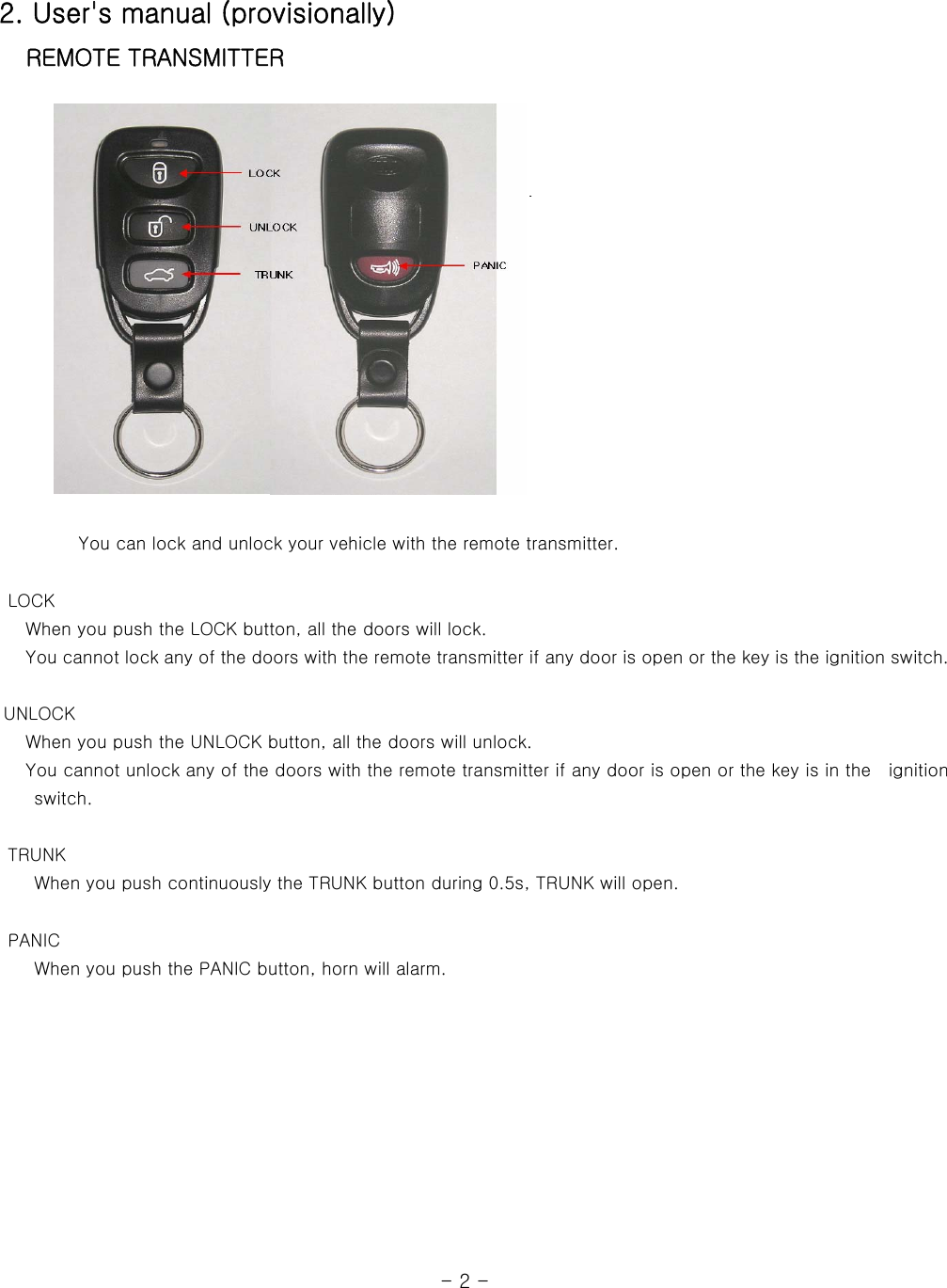 2. User&apos;s manual (provisionally)    REMOTE TRANSMITTER                                You can lock and unlock your vehicle with the remote transmitter.         LOCK    When you push the LOCK button, all the doors will lock.    You cannot lock any of the doors with the remote transmitter if any door is open or the key is the ignition switch.   UNLOCK    When you push the UNLOCK button, all the doors will unlock.      You cannot unlock any of the doors with the remote transmitter if any door is open or the key is in the    ignition switch.        TRUNK     When you push continuously the TRUNK button during 0.5s, TRUNK will open.       PANIC     When you push the PANIC button, horn will alarm.                                                              - 2 -  