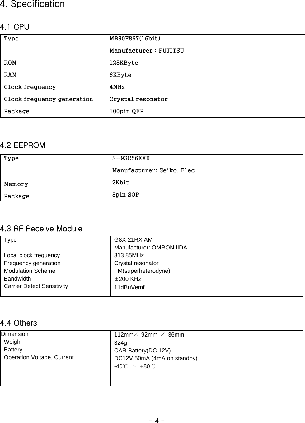 4. Specification  4.1 CPU     4.2 EEPROM   4.3 RF Receive Module    4.4 Others                                                          - 4 -   Type                                                                 ROM  RAM    Clock frequency  Clock frequency generation  Package  MB90F867(16bit)  Manufacturer : FUJITSU  128KByte  6KByte  4MHz  Crystal resonator  100pin QFP  Type   Memory  Package  S-93C56XXX  Manufacturer: Seiko. Elec  2Kbit  8pin SOP  Type     Local clock frequency     Frequency generation  Modulation Scheme  Bandwidth   Carrier Detect Sensitivity  G8X-21RXIAM    Manufacturer: OMRON IIDA  313.85MHz  Crystal resonator  FM(superheterodyne)  ±200 KHz  11dBuVemf Dimension   Weigh  Battery   Operation Voltage, Current  112mm× 92mm × 36mm   324g   CAR Battery(DC 12V)   DC12V,50mA (4mA on standby)  -40℃ ∼ +80℃ 
