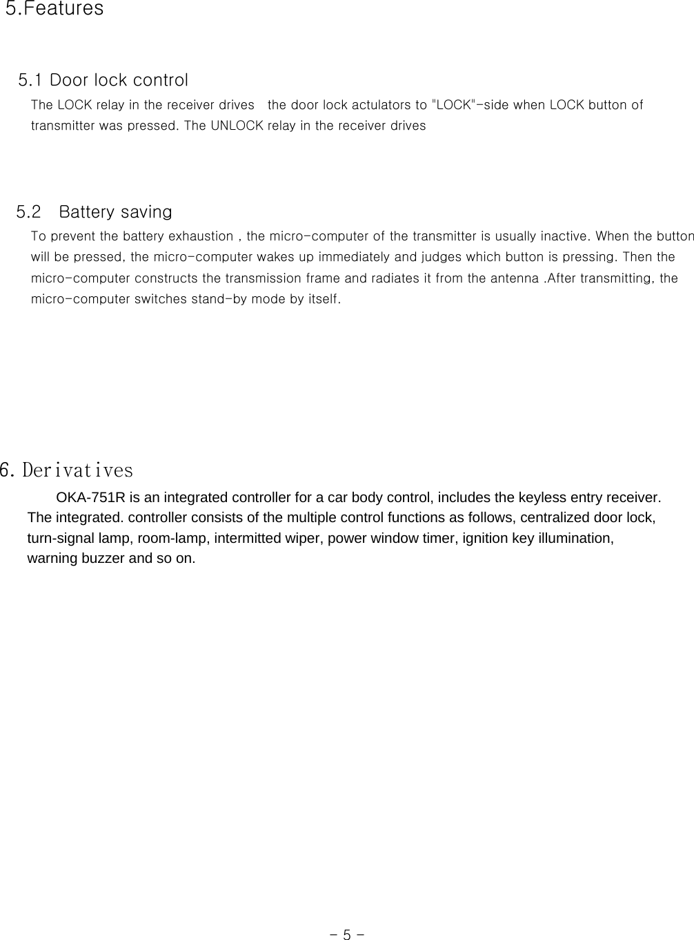  5.Features    5.1 Door lock control      The LOCK relay in the receiver drives  the door lock actulators to &quot;LOCK&quot;-side when LOCK button of      transmitter was pressed. The UNLOCK relay in the receiver drives         5.2    Battery saving      To prevent the battery exhaustion , the micro-computer of the transmitter is usually inactive. When the button      will be pressed, the micro-computer wakes up immediately and judges which button is pressing. Then the      micro-computer constructs the transmission frame and radiates it from the antenna .After transmitting, the      micro-computer switches stand-by mode by itself.          6. Derivatives         OKA-751R is an integrated controller for a car body control, includes the keyless entry receiver.           The integrated. controller consists of the multiple control functions as follows, centralized door lock,         turn-signal lamp, room-lamp, intermitted wiper, power window timer, ignition key illumination,       warning buzzer and so on.                                                                                                                  - 5 - 