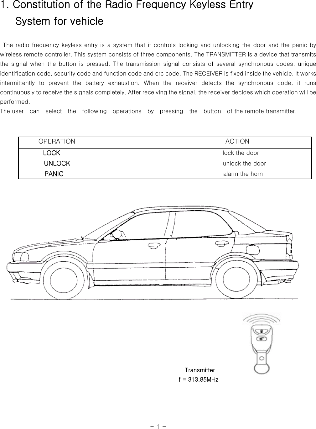 1. Constitution of the Radio Frequency Keyless Entry    System for vehicle   The radio frequency keyless entry is a system that it controls locking and unlocking the door and the panic  by wireless remote controller. This system consists of three components. The TRANSMITTER is a device that transmits the  signal  when  the  button  is  pressed.  The  transmission  signal  consists  of  several  synchronous  codes,  unique identification code, security code and function code and crc code. The RECEIVER is fixed inside the vehicle. It works intermittently  to  prevent  the  battery  exhaustion.  When  the  receiver detects the synchronous code, it runs continuously to receive the signals completely. After receiving the signal, the receiver decides which operation will be performed.   The user  can  select  the  following  operations  by  pressing    the    button    of the remote transmitter.                                                                                                                             OPERATION                                              ACTION         LOCK                                                       lock the door            UNLOCK                                                    unlock the door           PANIC                                                   alarm the horn                                                                                    Transmitter                                                               f = 313.85MHz       - 1 - 