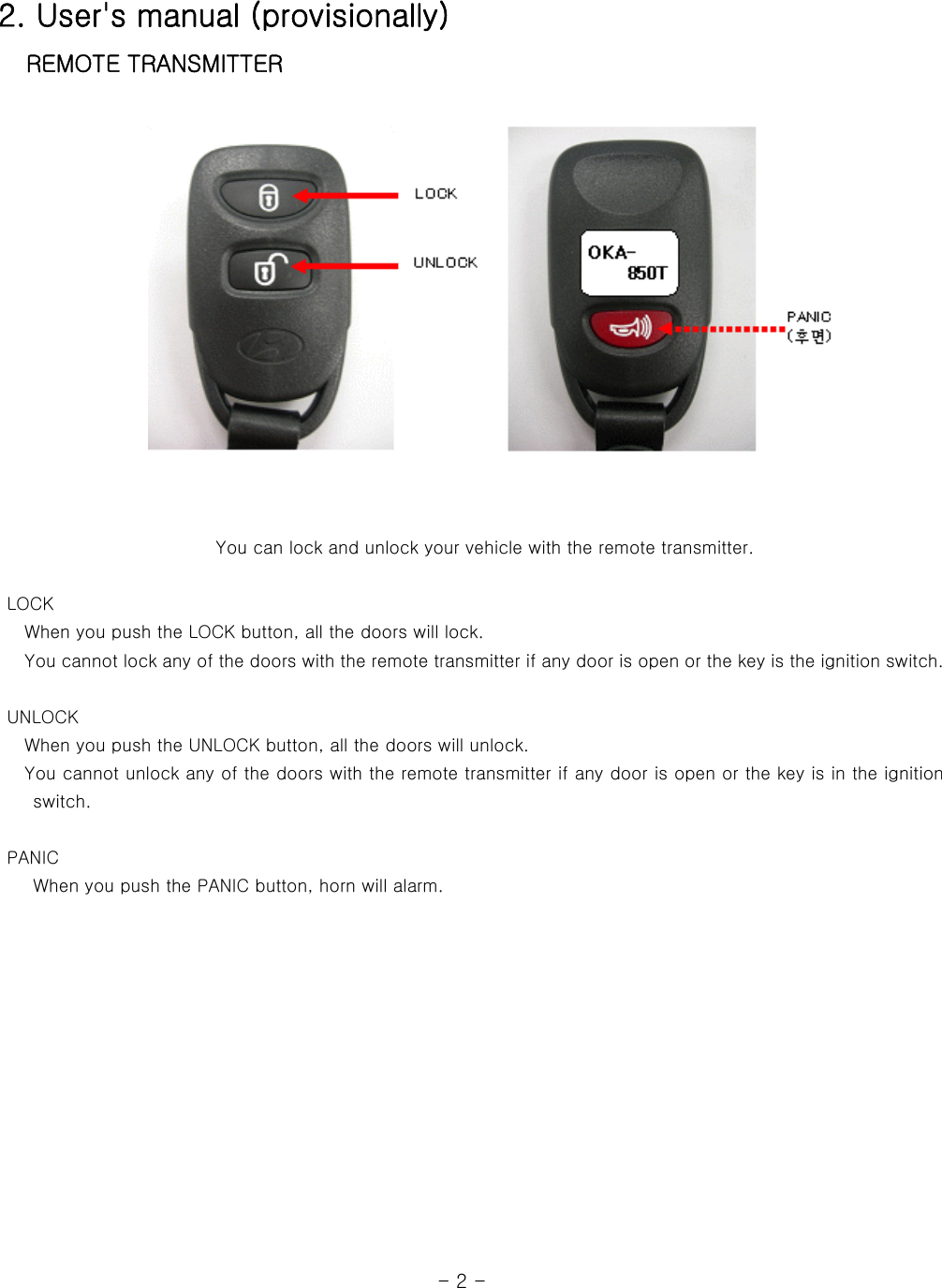 2. User&apos;s manual (provisionally)  REMOTE TRANSMITTER       You can lock and unlock your vehicle with the remote transmitter.         LOCK    When you push the LOCK button, all the doors will lock.    You cannot lock any of the doors with the remote transmitter if any door is open or the key is the ignition switch.   UNLOCK    When you push the UNLOCK button, all the doors will unlock.      You cannot unlock any of the doors with the remote transmitter if any door is open or the key is in the ignition switch.     PANIC     When you push the PANIC button, horn will alarm.                                                                 - 2 - 