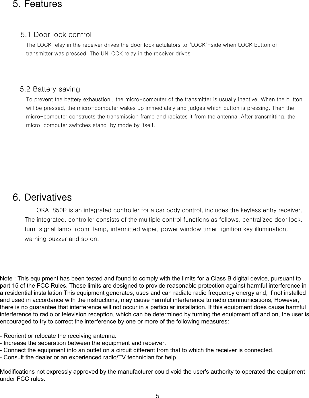 5. Features    5.1 Door lock control      The LOCK relay in the receiver drives the door lock actulators to &quot;LOCK&quot;-side when LOCK button of      transmitter was pressed. The UNLOCK relay in the receiver drives         5.2 Battery saving      To prevent the battery exhaustion , the micro-computer of the transmitter is usually inactive. When the button      will be pressed, the micro-computer wakes up immediately and judges which button is pressing. Then the      micro-computer constructs the transmission frame and radiates it from the antenna .After transmitting, the      micro-computer switches stand-by mode by itself.          6. Derivatives                 OKA-850R is an integrated controller for a car body control, includes the keyless entry receiver.           The integrated. controller consists of the multiple control functions as follows, centralized door lock,         turn-signal lamp, room-lamp, intermitted wiper, power window timer, ignition key illumination,           warning buzzer and so on.                                                                                                                  - 5 - Note : This equipment has been tested and found to comply with the limits for a Class B digital device, pursuant to part 15 of the FCC Rules. These limits are designed to provide reasonable protection against harmful interference in a residential installation This equipment generates, uses and can radiate radio frequency energy and, if not installed and used in accordance with the instructions, may cause harmful interference to radio communications, However, there is no guarantee that interference will not occur in a particular installation. If this equipment does cause harmful interference to radio or television reception, which can be determined by turning the equipment off and on, the user is encouraged to try to correct the interference by one or more of the following measures:   - Reorient or relocate the receiving antenna.  - Increase the separation between the equipment and receiver.  - Connect the equipment into an outlet on a circuit different from that to which the receiver is connected.  - Consult the dealer or an experienced radio/TV technician for help.    Modifications not expressly approved by the manufacturer could void the user&apos;s authority to operated the equipment under FCC rules.  