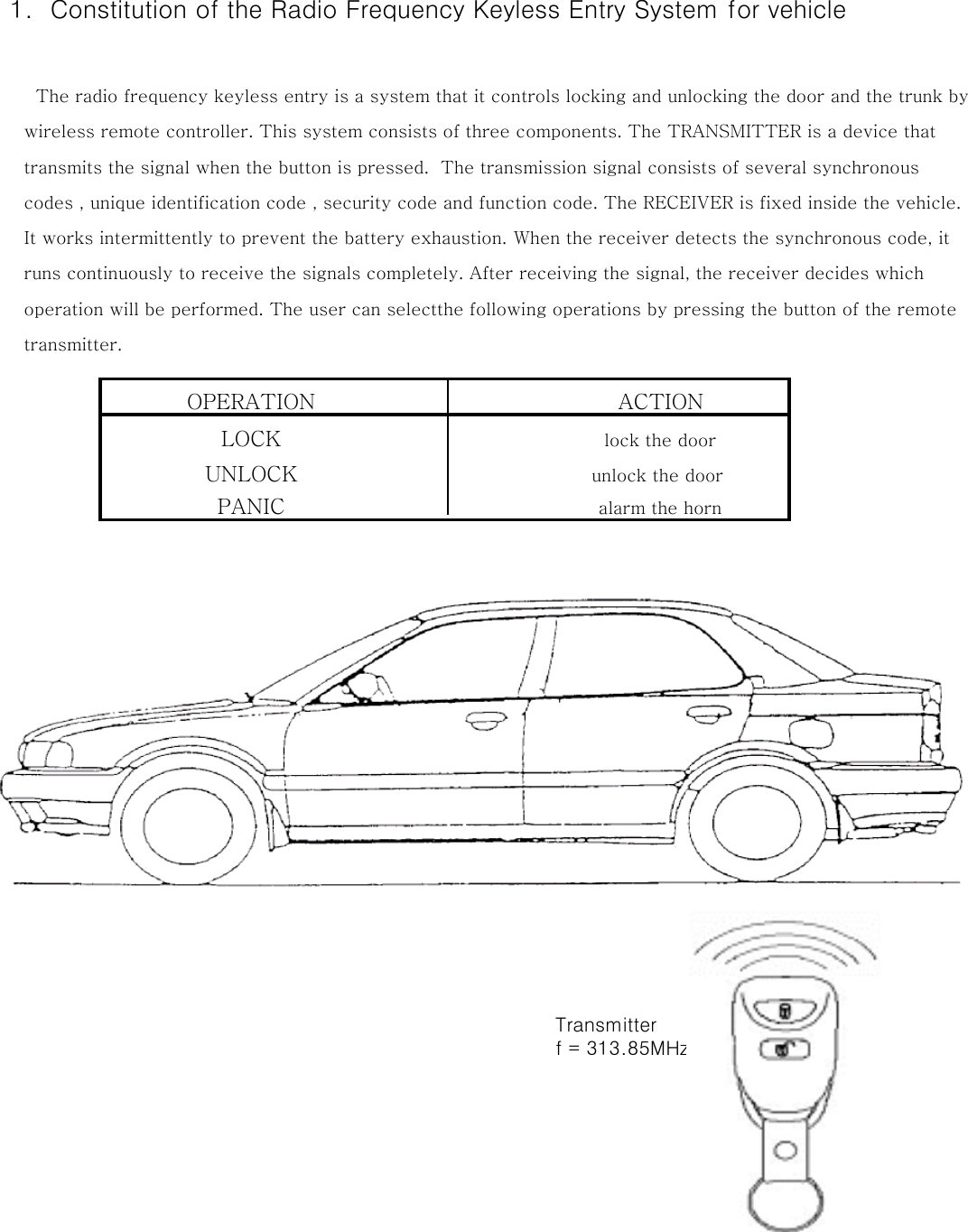  1.  Constitution of the Radio Frequency Keyless Entry System for vehicle      The radio frequency keyless entry is a system that it controls locking and unlocking the door and the trunk by    wireless remote controller. This system consists of three components. The TRANSMITTER is a device that     transmits the signal when the button is pressed.  The transmission signal consists of several synchronous     codes , unique identification code , security code and function code. The RECEIVER is fixed inside the vehicle.    It works intermittently to prevent the battery exhaustion. When the receiver detects the synchronous code, it     runs continuously to receive the signals completely. After receiving the signal, the receiver decides which    operation will be performed. The user can selectthe following operations by pressing the button of the remote    transmitter.OPERATION       ACTIONLOCK        lock the doorUNLOCK       unlock the doorPANIC        alarm the horn        Transmitter        f = 313.85MHz 