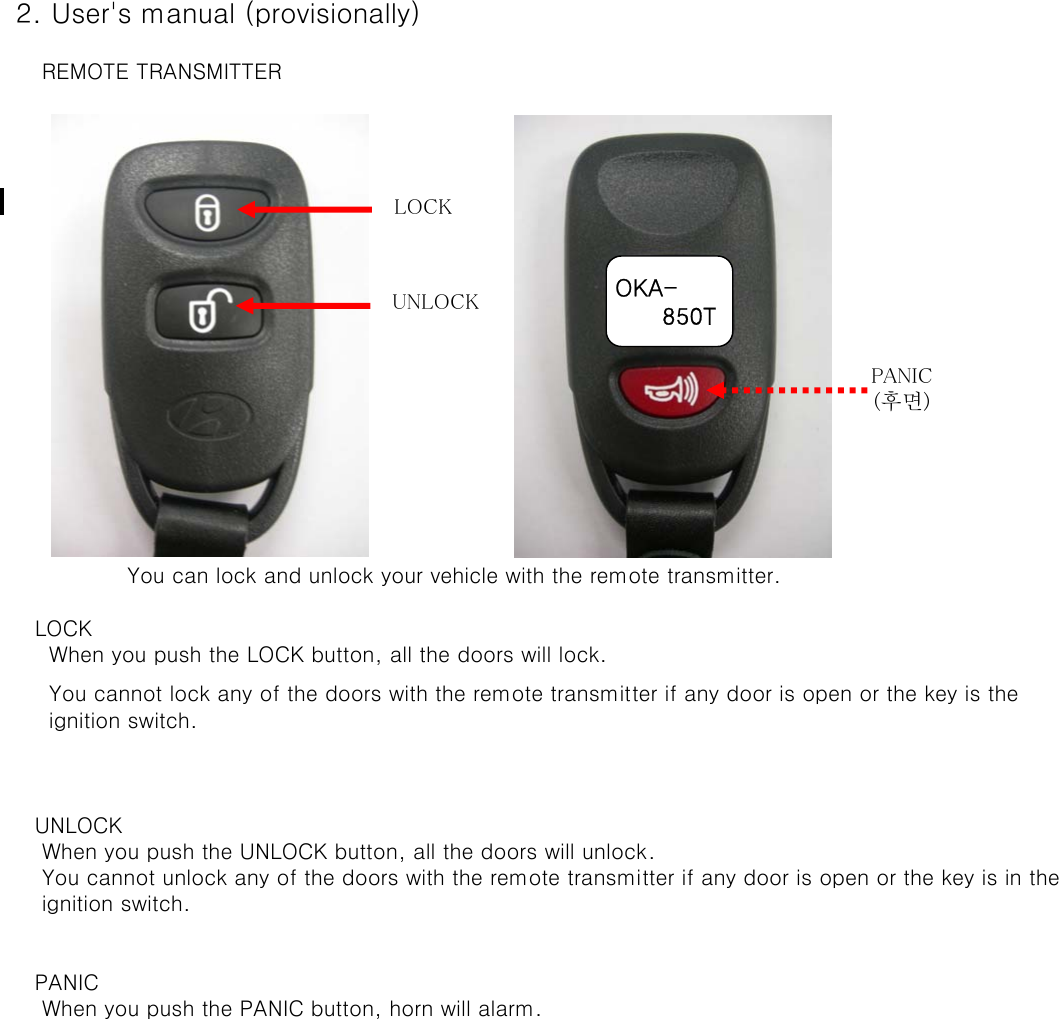  2. User&apos;s manual (provisionally)     REMOTE TRANSMITTER    You can lock and unlock your vehicle with the remote transmitter.    LOCK      When you push the LOCK button, all the doors will lock.      You cannot lock any of the doors with the remote transmitter if any door is open or the key is the       ignition switch.    UNLOCK     When you push the UNLOCK button, all the doors will unlock.      You cannot unlock any of the doors with the remote transmitter if any door is open or the key is in the      ignition switch.     PANIC     When you push the PANIC button, horn will alarm.LOCKUNLOCKPANIC(후면)OKA-      850T