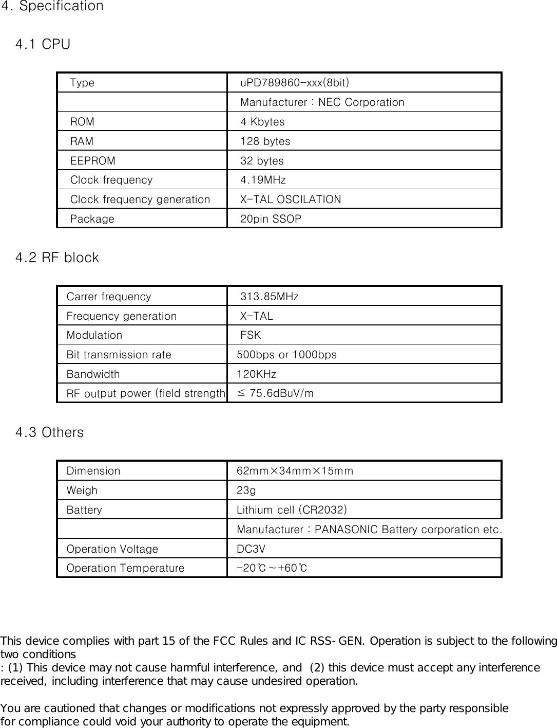 4. Specification   4.1 CPU   Type     uPD789860-xxx(8bit)   Manufacturer : NEC Corporation   ROM    4 Kbytes   RAM    128 bytes   EEPROM    32 bytes   Clock frequency    4.19MHz   Clock frequency generation    X-TAL OSCILATION   Package    20pin SSOP   4.2 RF block  Carrer frequency    313.85MHz  Frequency generation    X-TAL  Modulation    FSK  Bit transmission rate   500bps or 1000bps  Bandwidth   120KHz  RF output power (field strength)  ≤ 75.6dBuV/m   4.3 Others  Dimension   62mm×34mm×15mm  Weigh   23g  Battery   Lithium cell (CR2032)  Manufacturer : PANASONIC Battery corporation etc.  Operation Voltage   DC3V  Operation Temperature   -20℃∼+60℃  This device complies with part 15 of the FCC Rules and IC RSS-GEN. Operation is subject to the following two conditions : (1) This device may not cause harmful interference, and  (2) this device must accept any interference received, including interference that may cause undesired operation.  You are cautioned that changes or modifications not expressly approved by the party responsible for compliance could void your authority to operate the equipment.