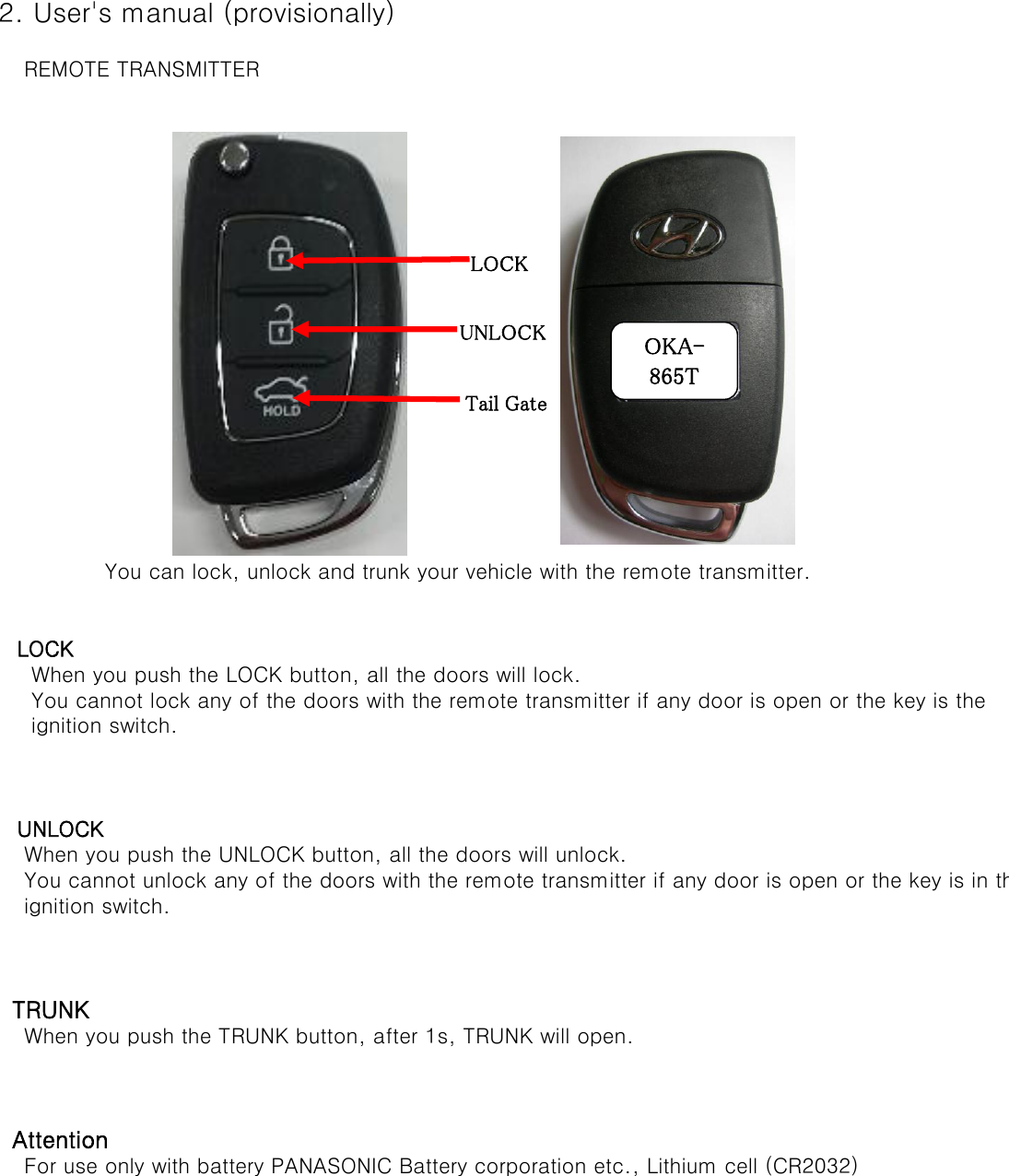  2. User&apos;s manual (provisionally)     REMOTE TRANSMITTER    You can lock, unlock and trunk your vehicle with the remote transmitter.    LOCK      When you push the LOCK button, all the doors will lock.      You cannot lock any of the doors with the remote transmitter if any door is open or the key is the       ignition switch.    UNLOCK     When you push the UNLOCK button, all the doors will unlock.      You cannot unlock any of the doors with the remote transmitter if any door is open or the key is in the      ignition switch.    TRUNK     When you push the TRUNK button, after 1s, TRUNK will open.   Attention     For use only with battery PANASONIC Battery corporation etc., Lithium cell (CR2032)LOCK UNLOCK Tail Gate OKA-865T 