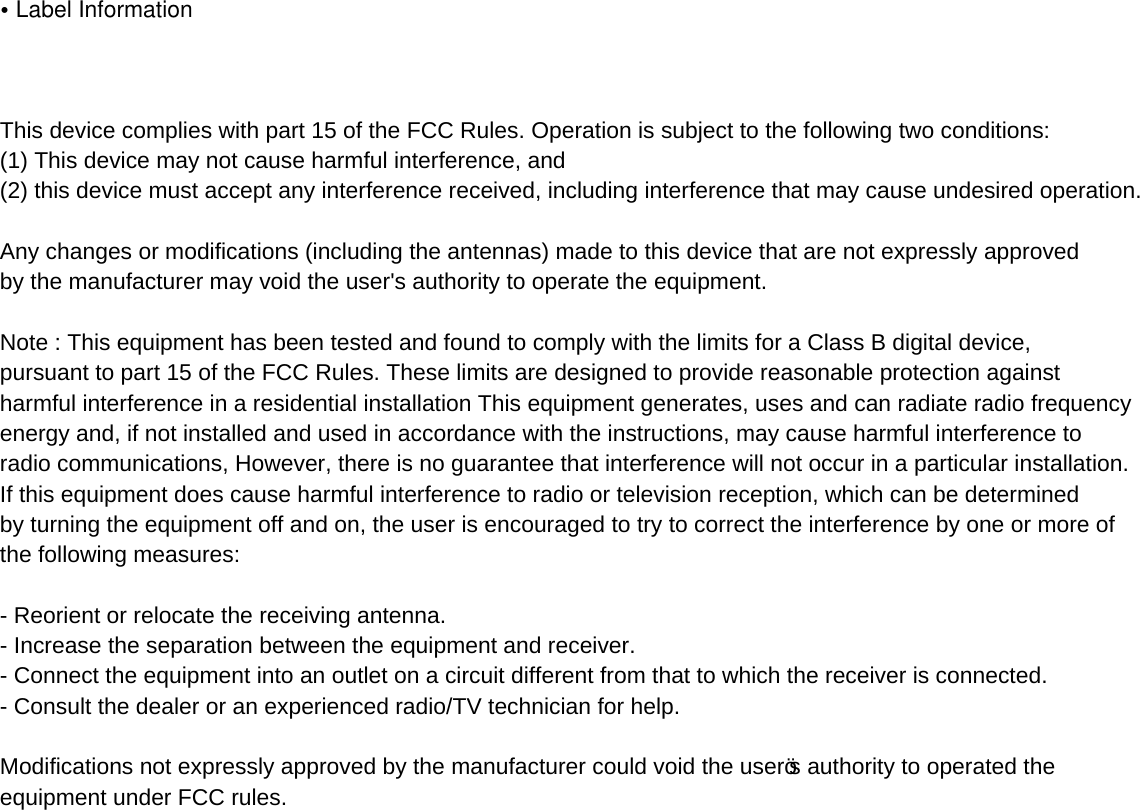 •Label InformationThis device complies with part 15 of the FCC Rules. Operation is subject to the following two conditions: (1) This device may not cause harmful interference, and (2) this device must accept any interference received, including interference that may cause undesired operation.Any changes or modifications (including the antennas) made to this device that are not expressly approved by the manufacturer may void the user&apos;s authority to operate the equipment.Note : This equipment has been tested and found to comply with the limits for a Class B digital device, pursuant to part 15 of the FCC Rules. These limits are designed to provide reasonable protection against harmful interference in a residential installation This equipment generates, uses and can radiate radio frequency energy and, if not installed and used in accordance with the instructions, may cause harmful interference to radio communications, However, there is no guarantee that interference will not occur in a particular installation.If this equipment does cause harmful interference to radio or television reception, which can be determined by turning the equipment off and on, the user is encouraged to try to correct the interference by one or more of the following measures:  Reorient or relocate the receiving antenna.  Increase the separation between the equipment and receiver.  Connect the equipment into an outlet on a circuit different from that to which the receiver is connected.  Consult the dealer or an experienced radio/TV technician for help.  Modifications not expressly approved by the manufacturer could void the user’s authority to operated the equipment under FCC rules.