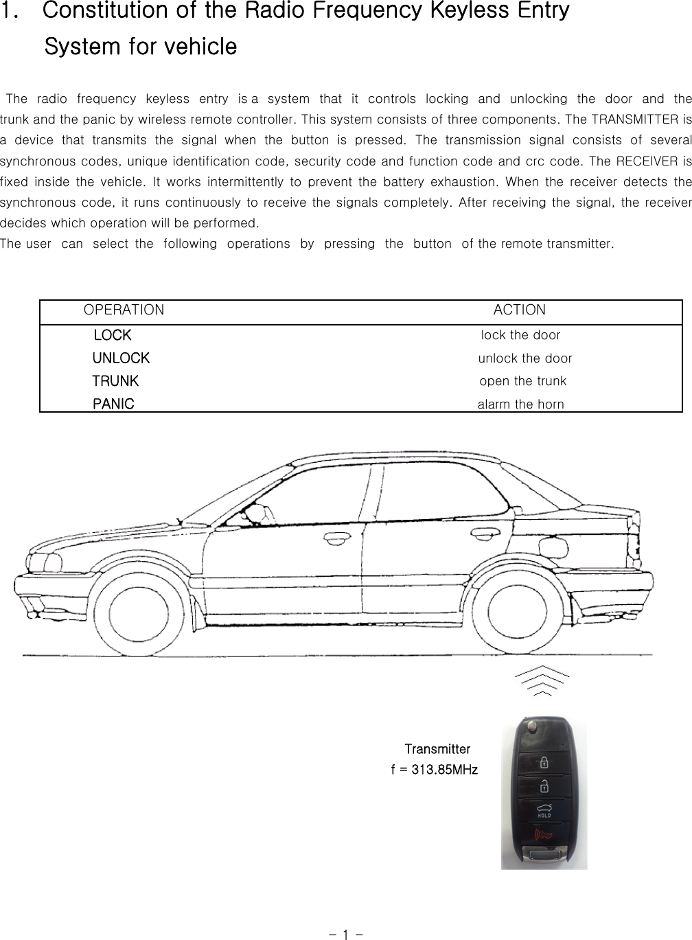 1.    Constitution of the Radio Frequency Keyless Entry     System for vehicle   The radio frequency keyless entry is a  system  that  it  controls  locking and unlocking  the  door  and  the            trunk and the panic by wireless remote controller. This system consists of three components. The TRANSMITTER is a  device  that  transmits  the  signal  when  the  button  is  pressed.  The  transmission  signal  consists  of  several synchronous codes, unique identification code, security code and function code and crc code. The RECEIVER is fixed  inside  the  vehicle.  It  works  intermittently  to  prevent  the  battery  exhaustion.  When  the  receiver  detects  the synchronous code, it runs continuously to receive the signals completely. After receiving the signal, the receiver decides which operation will be performed.   The user   can   select  the   following   operations   by   pressing  the   button   of the remote transmitter.                                                                                                                                     OPERATION                                              ACTION         LOCK                                                      lock the door            UNLOCK                                                    unlock the door           TRUNK                                                     open the trunk           PANIC                                                  alarm the horn                                                                           Transmitter                                                               f = 313.85MHz                                                                                                                                  - 1 - 