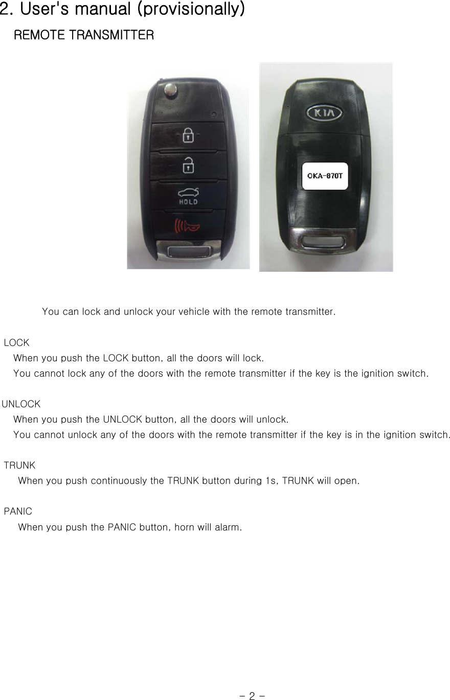 2. User&apos;s manual (provisionally)    REMOTE TRANSMITTER                    You can lock and unlock your vehicle with the remote transmitter.         LOCK    When you push the LOCK button, all the doors will lock.    You cannot lock any of the doors with the remote transmitter if the key is the ignition switch.   UNLOCK    When you push the UNLOCK button, all the doors will unlock.      You cannot unlock any of the doors with the remote transmitter if the key is in the ignition switch.        TRUNK     When you push continuously the TRUNK button during 1s, TRUNK will open.       PANIC     When you push the PANIC button, horn will alarm.                                                              - 2 - 