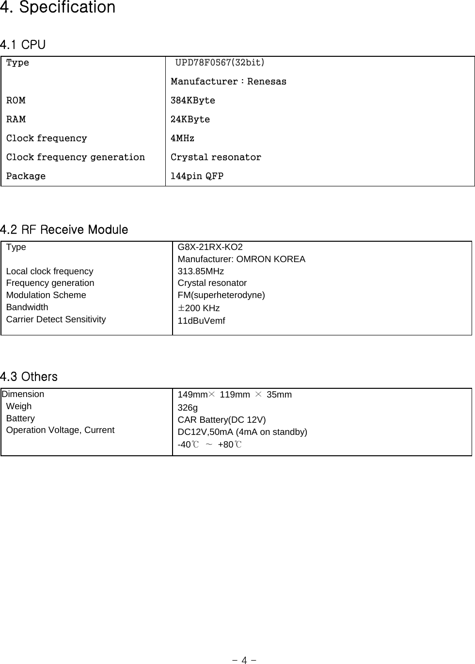 4. Specification  4.1 CPU  Type                                                                 ROM  RAM    Clock frequency  Clock frequency generation  Package    UPD78F0567(32bit)  Manufacturer : Renesas  384KByte  24KByte  4MHz  Crystal resonator  144pin QFP     4.2 RF Receive Module  Type     Local clock frequency     Frequency generation  Modulation Scheme  Bandwidth   Carrier Detect Sensitivity  G8X-21RX-KO2   Manufacturer: OMRON KOREA  313.85MHz  Crystal resonator  FM(superheterodyne)  ±200 KHz  11dBuVemf    4.3 Others Dimension   Weigh  Battery   Operation Voltage, Current  149mm× 119mm × 35mm   326g   CAR Battery(DC 12V)   DC12V,50mA (4mA on standby)  -40℃ ∼ +80℃                                                                    - 4 - 