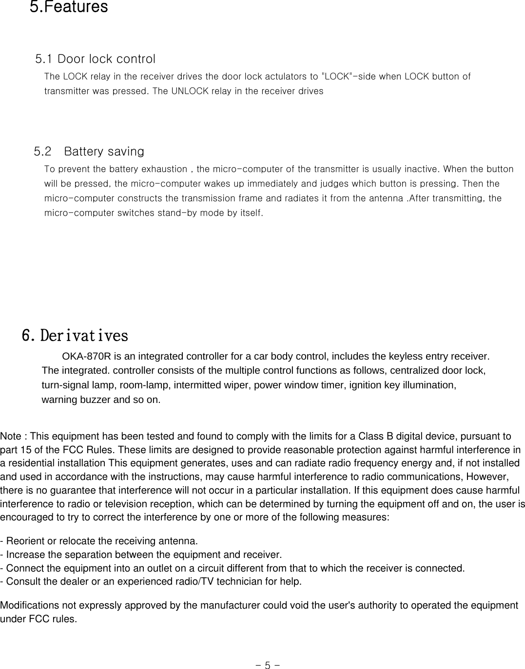  5.Features    5.1 Door lock control      The LOCK relay in the receiver drives the door lock actulators to &quot;LOCK&quot;-side when LOCK button of      transmitter was pressed. The UNLOCK relay in the receiver drives         5.2    Battery saving      To prevent the battery exhaustion , the micro-computer of the transmitter is usually inactive. When the button      will be pressed, the micro-computer wakes up immediately and judges which button is pressing. Then the      micro-computer constructs the transmission frame and radiates it from the antenna .After transmitting, the      micro-computer switches stand-by mode by itself.          6. Derivatives         OKA-870R is an integrated controller for a car body control, includes the keyless entry receiver.           The integrated. controller consists of the multiple control functions as follows, centralized door lock,         turn-signal lamp, room-lamp, intermitted wiper, power window timer, ignition key illumination,       warning buzzer and so on.                                                                                                                  - 5 - Note : This equipment has been tested and found to comply with the limits for a Class B digital device, pursuant topart 15 of the FCC Rules. These limits are designed to provide reasonable protection against harmful interference ina residential installation This equipment generates, uses and can radiate radio frequency energy and, if not installedand used in accordance with the instructions, may cause harmful interference to radio communications, However,there is no guarantee that interference will not occur in a particular installation. If this equipment does cause harmfulinterference to radio or television reception, which can be determined by turning the equipment off and on, the user isencouraged to try to correct the interference by one or more of the following measures:- Reorient or relocate the receiving antenna.- Increase the separation between the equipment and receiver.- Connect the equipment into an outlet on a circuit different from that to which the receiver is connected.- Consult the dealer or an experienced radio/TV technician for help.Modifications not expressly approved by the manufacturer could void the user&apos;s authority to operated the equipmentunder FCC rules.