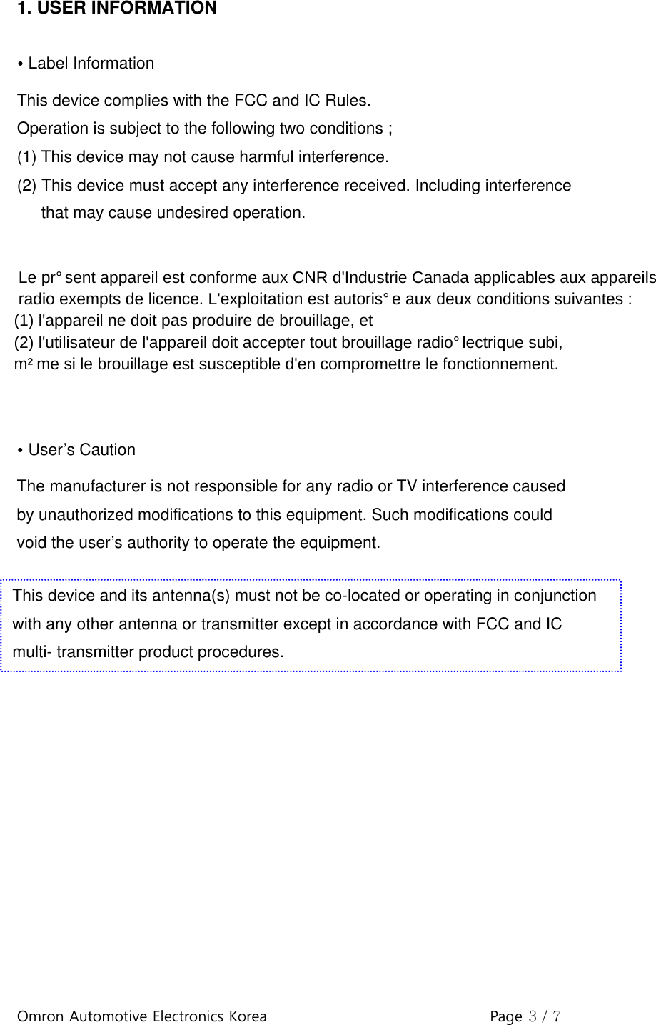 Omron Automotive Electronics Korea Page 3 / 71. USER INFORMATION•Label InformationThis device complies with the FCC and IC Rules.Operation is subject to the following two conditions ;(1) This device may not cause harmful interference.(2) This device must accept any interference received. Including interference      that may cause undesired operation.   Le présent appareil est conforme aux CNR d&apos;Industrie Canada applicables aux appareils radio exempts de licence. L&apos;exploitation est autorisée aux deux conditions suivantes : (1) l&apos;appareil ne doit pas produire de brouillage, et (2) l&apos;utilisateur de l&apos;appareil doit accepter tout brouillage radioélectrique subi, même si le brouillage est susceptible d&apos;en compromettre le fonctionnement.  •User’s CautionThe manufacturer is not responsible for any radio or TV interference causedby unauthorized modifications to this equipment. Such modifications couldvoid the user’s authority to operate the equipment.This device and its antenna(s) must not be co-located or operating in conjunctionwith any other antenna or transmitter except in accordance with FCC and ICmulti- transmitter product procedures.