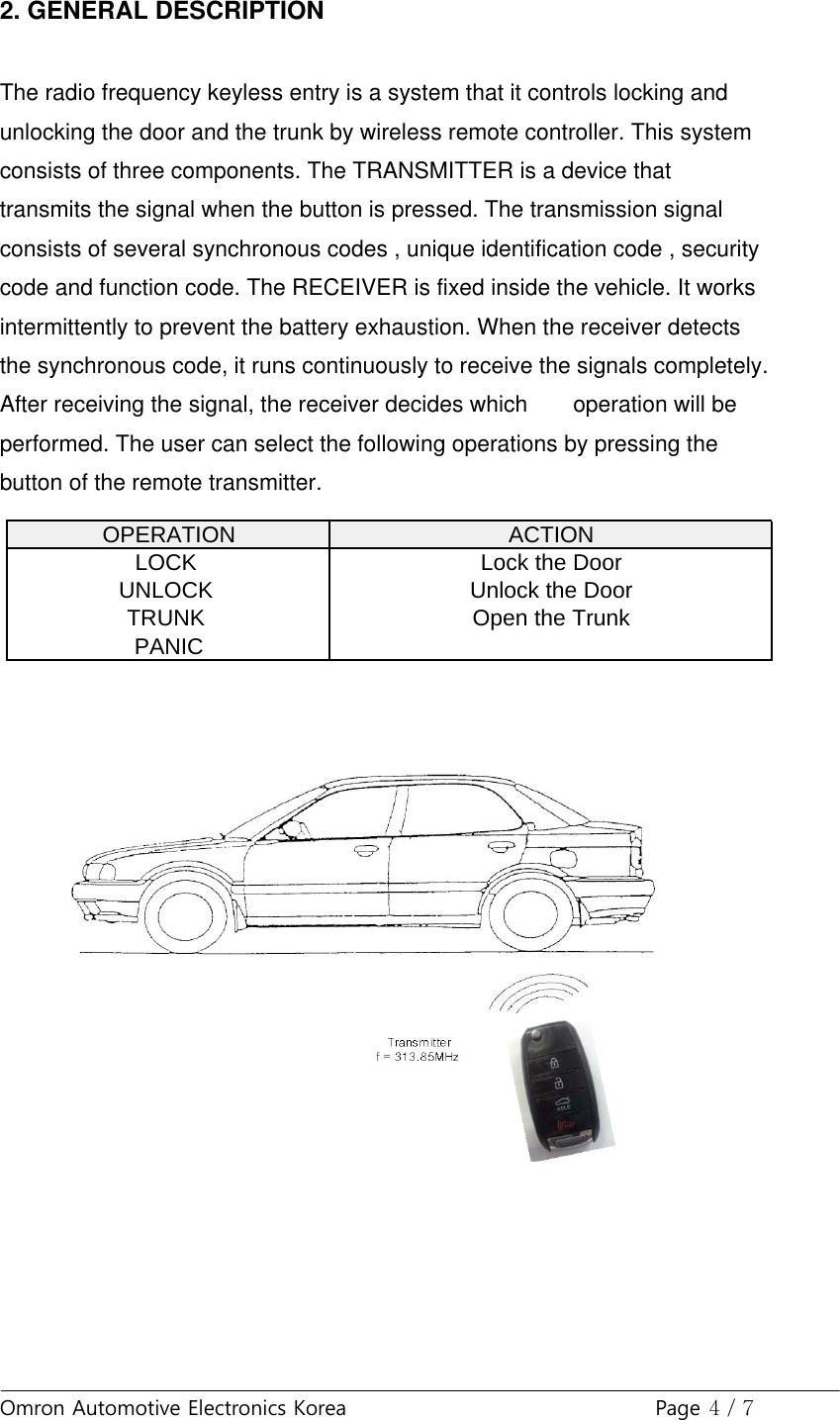 Omron Automotive Electronics Korea Page 4 / 72. GENERAL DESCRIPTIONThe radio frequency keyless entry is a system that it controls locking andunlocking the door and the trunk by wireless remote controller. This systemconsists of three components. The TRANSMITTER is a device thattransmits the signal when the button is pressed. The transmission signalconsists of several synchronous codes , unique identification code , securitycode and function code. The RECEIVER is fixed inside the vehicle. It worksintermittently to prevent the battery exhaustion. When the receiver detectsthe synchronous code, it runs continuously to receive the signals completely.After receiving the signal, the receiver decides which operation will beperformed. The user can select the following operations by pressing thebutton of the remote transmitter.OPERATION ACTIONLOCK Lock the DoorUNLOCK Unlock the DoorTRUNK Open the TrunkPANIC