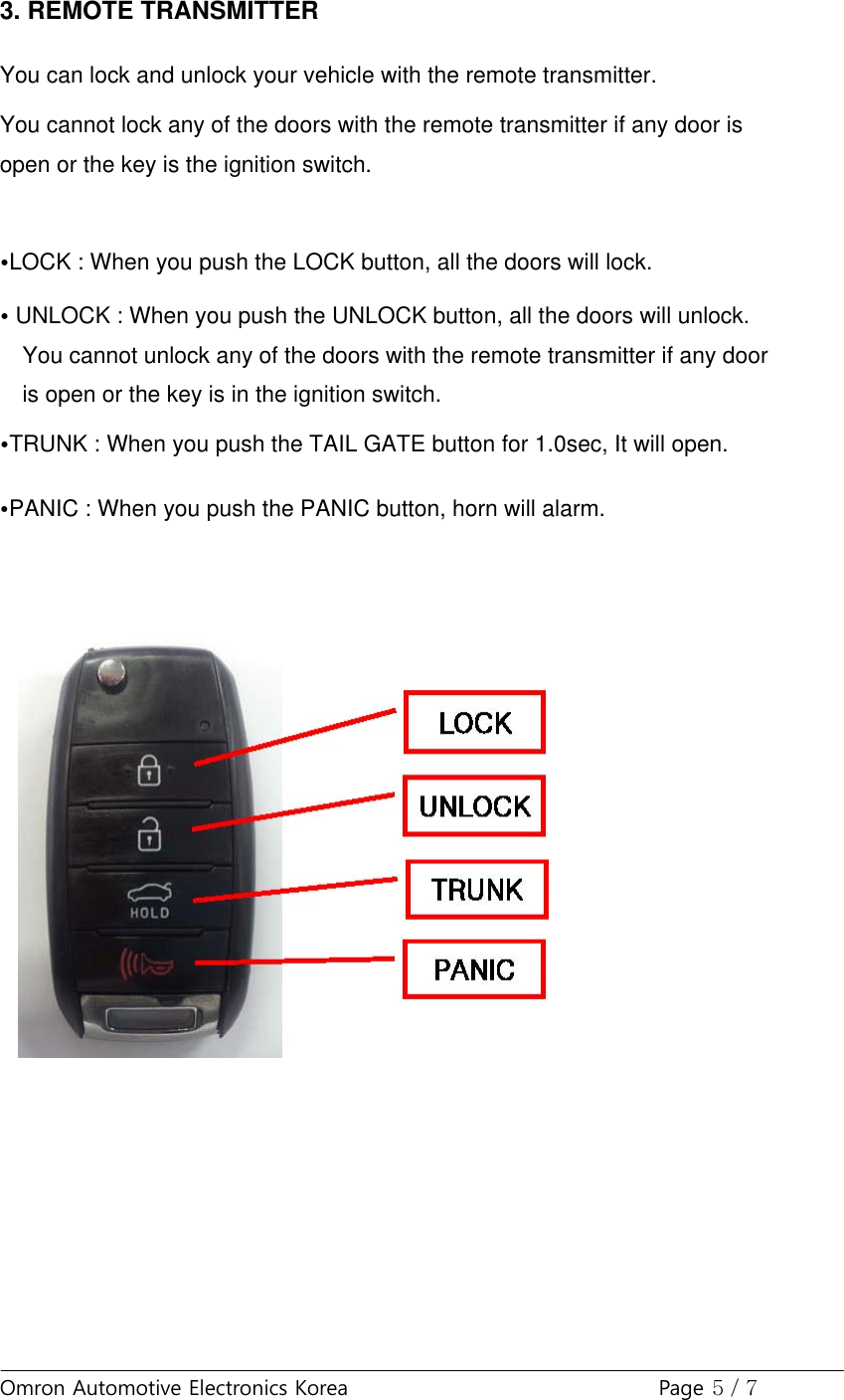 Omron Automotive Electronics Korea Page 5 / 73. REMOTE TRANSMITTERYou can lock and unlock your vehicle with the remote transmitter.You cannot lock any of the doors with the remote transmitter if any door isopen or the key is the ignition switch.•LOCK : When you push the LOCK button, all the doors will lock.•UNLOCK : When you push the UNLOCK button, all the doors will unlock.You cannot unlock any of the doors with the remote transmitter if any dooris open or the key is in the ignition switch.•TRUNK : When you push the TAIL GATE button for 1.0sec, It will open.•PANIC : When you push the PANIC button, horn will alarm.