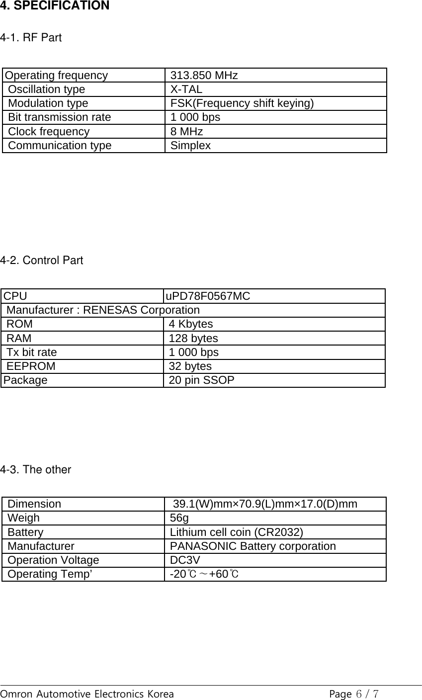 Omron Automotive Electronics Korea Page 6 / 74. SPECIFICATION4-1. RF Part4-2. Control Part4-3. The otherOperating frequency 313.850 MHzOscillation type X-TALModulation type FSK(Frequency shift keying)Bit transmission rate 1 000 bpsClock frequency 8 MHzCommunication type SimplexCPU uPD78F0567MCROM 4 KbytesRAM 128 bytesTx bit rate 1 000 bpsEEPROM 32 bytesPackage20 pin SSOPManufacturer : RENESAS CorporationEEPROM32 bytesPackage 20 pin SSOP Dimension 39.1(W)mm×70.9(L)mm×17.0(D)mmWeigh 56gBattery Lithium cell coin (CR2032)Manufacturer PANASONIC Battery corporationOperation VoltageDC3VManufacturerPANASONIC Battery corporationOperation Voltage DC3VOperating Temp’ -20℃∼+60℃