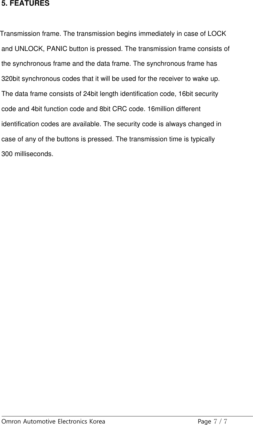 Omron Automotive Electronics Korea Page 7 / 75. FEATURESTransmission frame. The transmission begins immediately in case of LOCKand UNLOCK, PANIC button is pressed. The transmission frame consists ofthe synchronous frame and the data frame. The synchronous frame has320bit synchronous codes that it will be used for the receiver to wake up.The data frame consists of 24bit length identification code, 16bit securitycode and 4bit function code and 8bit CRC code. 16million differentidentification codes are available. The security code is always changed incase of any of the buttons is pressed. The transmission time is typically300 milliseconds.
